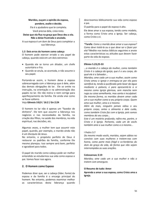 56
Maridos, ouçam a opinião da esposa,
pondere, avalie e decida.
Ela é a ajudadora que te completa.
Você precisa dela, creia nisto.
Deixe que ela flua na graça que Deus deu a ela.
Não a deixe frustrada e anulada.
A sua esposa é um dom de Deus para completar a
sua liderança.
1.3 Dois erros do homem como cabeça
O homem pode exercer errado o seu papel de
cabeça, quando está em um dois extremos:
• Quando ele se torna um ditador, um chefe
autoritário e frio.
• Quando se anula, se acomoda, e não assume o
seu papel.
Portando-se assim, o homem deixa a esposa
sobrecarregada com a liderança que é dele, além
das demais obrigações do lar. Ele se omite na
instrução, na orientação e na administração dos
papéis no lar. Ele não instrui e nem corrige para
aperfeiçoamento da família. Ele ainda vive como
se fosse solteiro.
Veja Gênesis 3:8,9 / 16:2 / Gn 2:24
O homem no lar não é apenas um “fazedor de
dinheiro”. Ele tem que assumir a liderança nos
negócios e nas necessidades da família, na
criação dos filhos, na saúde dos membros, na vida
espiritual, nas decisões, etc.
Algumas vezes, a mulher tem que assumir este
papel, quando, por exemplo, o marido ainda não
é um discípulo de Jesus.
No entanto, o propósito perfeito de Deus é
restaurar os padrões da família, conforme Ele
mesmo planejou. Isso sempre será bom, perfeito
e agradável para todos.
O papel do marido como cabeça pode ser melhor
entendido se estudarmos sua vida como esposo e
pai. Vamos fazer isso agora.
2. O Homem como Esposo
Podemos dizer que, ser o cabeça (líder; fonte) da
esposa e da família é o encargo principal do
homem. No entanto, podemos examinar melhor
as características desta liderança quando
descrevemos biblicamente sua vida como esposo
e pai.
O padrão para o papel do esposo é alto.
Ele deve amar a sua esposa, tendo como modelo,
a forma como Cristo ama a Igreja. Ser cabeça,
como Cristo o é.
*Tarefa: Como o marido deve amar a sua esposa?
Como deve tratá-la ou o que deve ser e fazer por
ela? Medite nos textos bíblicos seguintes e anote
estas características ou atitudes que devem fazer
parte da vida do esposo.
Efésios 5.23,25-33
...o marido é o cabeça da mulher, como também
Cristo é o cabeça da igreja, que é o seu corpo, do
qual ele é o Salvador...
Maridos; ame cada um a sua mulher, assim como
Cristo amou a igreja e entregou-se por ela para
santificá-la, tendo-a purificado pelo lavar da água
mediante a palavra, e para apresentá-la a si
mesmo como Igreja gloriosa, sem mancha nem
ruga ou coisa semelhante, mas santa e inculpável.
Da mesma forma, os maridos devem amar cada
um a sua mulher como a seu próprio corpo. Quem
ama sua mulher, ama a si mesmo.
Além do mais, ninguém jamais odiou o seu
próprio corpo, antes o alimenta e dele cuida,
como também Cristo faz com a Igreja, pois somos
membros do seu corpo...
Este é um mistério profundo; refiro-me, porém, a
Cristo e à Igreja. Portanto, cada um de vocês
também ame a sua mulher como a si mesmo...
I Pedro 3:7
Do mesmo modo vocês, maridos, sejam sábios no
convívio com suas mulheres e tratem-nas com
honra, como parte mais frágil e co-herdeiras do
dom da graça da vida, de forma que não sejam
interrompidas as suas orações.
Colossenses 3:19
Maridos; ame cada um a sua mulher e não a
tratem com amargura.
O Resumo de tudo: Amor
Aprenda a amar a sua esposa, como Cristo ama a
Igreja.
 