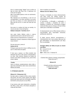 57
Esta é a palavra grega “ágape” que se refere ao
tipo de amor que Deus tem e expressou em
Cristo por Sua Igreja.
Não é uma paixão apenas e nem um sentimento.
É uma aliança.
Não depende de circunstâncias e nem de ser
correspondido. É um amor sacrificial, é um amor
que leva ao serviço. É o amor sobrenatural de
Deus que flui no lar. É o amor de Cristo por Sua
Noiva!
Este amor é o caráter de Cristo no marido, é o
resumo de todo o fruto do Espírito:
Gálatas 5:14,22,23 / I Coríntios 13:1-7
Leia esses textos bíblicos acima e veja-os
especificamente para a vida do homem no lar.
Onde é preciso arrependimento e mudança?
Meditemos, oremos e deixemos a Palavra agir em
nosso interior!
Ore por este amor, semei-o!
Galatas 6:8-10
Pratique-o para que ele cresça e edifique seu lar,
que é a célula básica da Igreja.
É claro que a esposa e os filhos também são
discípulos de Jesus e vão crescer no discipulado e
no amor. Mas estamos falando da função do
homem como líder e exemplo no lar, como Cristo
é para a Igreja.
*Tarefa:
Faça as leituras complementares desta lição e
veja mais comentários sobre estas características
bíblicas do marido.
3. O Homem como Pai
Efésios 6:4 / Colossenses 3:21
Na lição sobre a criação de filhos vamos ampliar
este ponto. Por hora, vamos apenas citar alguns
pontos que fazem parte da ministração específica
do homem como pai para os seus filhos.
O pai precisa zelar pelo tratamento e disciplina
dos filhos, assim como o Pai Eterno disciplina e
cuida dos Seus filhos.
Este é o padrão a ser imitado!
Hebreus 12:5-10 / Mateus 7:9-11
Traumas e limitações no nosso relacionamento
com Deus como Pai, podem resultar de
relacionamentos limitados ou problemáticos com
o pai terreno.
A auto-estima, a afirmação, a valorização, o
carinho e atenção, a disciplina em amor e
equilíbrio, o sustento, etc., transmitem a imagem
correta de Deus para as crianças e firmam limites
sadios para a vida deles na sociedade.
O relacionamento com os filhos homens afirma a
masculinidade, gera maturidade emocional,
profissional, sexual, etc.
O diabo procura destruir principalmente o
relacionamento com o pai, porque sabe que isso
gera dificuldades no relacionamento com Deus
Pai e na sociedade.
Exemplos bíblicos de falhas de pais ao criarem
seus filhos:
Eli – I Samuel 3:11-13
Ló – Gênesis 19
Davi – I Reis 1:5,6 / II Samuel 13
O Senhor Deus chamou o homem, perguntando:
“Onde está você”?
Gênesis 3:9
O Espírito de Deus está procurando
e chamando os homens.
Onde está você?
 