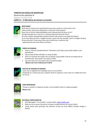 58
TAREFAS DA ESCOLA DE DISCÍPULOS
Doutrina dos apóstolos III
Matéria: Família Cristã
LIÇÃO 11 – O Ministério do Homem na Família
MEDITANDO
Quais são os motivos de arrependimento que estou vendo em minha vida no lar?
Como marido, como posso demonstrar o amor por minha esposa?
Quais são as minhas responsabilidades como representante de Jesus no lar?
Consigo entender que o meu lar é a célula principal do Corpo de Cristo?
Por que a família é prejudicada quando o homem não assume o seu papel de cabeça?
Se os meus filhos formam a imagem de Deus a partir de meu exemplo, qual é a imagem de Deus
Pai que eles têm? O que posso fazer para transformar e melhorar este
relacionamento dos meus filhos com Deus?
TAREFA DA SEMANA
• Faça as “Leituras Complementares” referentes a esta lição, procurando ampliar o que
aprendemos.
• Faça as duas tarefas indicadas no corpo da lição.
• Gere um momento de oração com sua família, peça perdão e fale de seu desejo de ser
transformado. Peça ajuda à sua esposa e filhos.
• Leia mais uma vez e se prepare para as próximas lições:
Efésios 5:22 a 6:4 / Colossenses 3:18-21
MOTIVO DE ORAÇÃO DA SEMANA
Junto com as sugestões de meditação acima, ore ao Senhor.
Arrependa-se e clame para que o Espírito Santo te capacite a viver como um modelo de Cristo
em seu lar.
PARA MEMORIZAR
“Porque o marido é o cabeça da mulher, como também Cristo é o cabeça da igreja”.
Efésios 5.23
MATERIAL COMPLEMENTAR
• DVD Mensagem: “Fé e Família”. Luciano Subirá. www.orvalho.com
• Baixe do site ou peça à Secretaria os textos complementares de Luciano Subirá.
• Esteja atento para participar das próximas turmas do Curso Bíblico Veredas Antigas e
Aliança
 