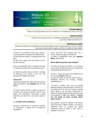59
A família é um projeto de Deus que retrata a
natureza perfeita e completa da Trindade Divina.
A restauração da família é o propósito eterno de
Deus.
Ele quer que a Igreja seja uma família e que a
família seja Igreja.
Estamos aprendendo sobre o ministério de cada
um, para que a família viva como Igreja de Jesus.
Já sabemos que Deus deu ao homem o encargo
de liderança como esposo e pai, mas não
planejou que ele governe sozinho.
Gênesis 2:18
“Disse mais o Senhor Deus: não é bom que o homem
esteja só; far-lhe-ei uma ajudadora que lhe seja
idônea”
O homem precisa permitir a ajuda da esposa ao
seu lado, e esta precisa aprender a exercer o seu
papel como auxiliadora, ministrando a graça
específica que Deus deu a ela como esposa e
mãe.
1. A mulher como auxiliadora.
Enquanto o homem tem o encargo de “cabeça”
ou “sacerdote”, a mulher tem o encargo de
“ajudadora”.
Vimos que Deus não considera bom que o
homem esteja só no governo da família.
A mulher é estabelecida como uma ajudadora
idônea. Gênesis 2.18
Idônea significa apropriada, capaz, adequada.
A mulher foi gerada do homem e isso anuncia
que ela deve complementá-lo, pois é apropriada
e capacitada por Deus para isso.
Homem e mulher são iguais em importância no
lar, mas tem funções diferentes.
O papel da mulher ao lado do marido fornece a
habilidade feminina da intuição, emoção,
sensibilidade, etc.
“Ao fazer a mulher, Deus usou um método
diferente daquele usado para fazer o homem. Ela
foi criada a partir de outro ser humano, estando
assim ligada a ele de forma indestrutível. A
palavra do original hebraico usada para descrever
essa ajudadora é “ezer”, que significa “a pessoa
que está diante de outra, cercando, dando
apoio, suporte”.
Esta palavra é usada no capítulo 2 de Gênesis
duas vezes para se referir à mulher, e em mais de
cinqüenta vezes no restante do Antigo
Testamento para se referir a Deus como o
ajudador do Seu povo.
VERDADE CENTRAL
A mulher, como esposa e mãe, é a auxiliadora adequada que Deus providenciou
para estar ao lado do marido no lar.
OBJETIVO DA LIÇÃO
Desafiar as mulheres ao arrependimento e à transformação, tendo na vida da Igreja com Cristo, o modelo
para seu relacionamento conjugal e, em Deus, o modelo de maternidade.
LEITURA BÍBLICA
Efésios 5:22-24,33 / Colossenses 3:18 / I Pedro 3:1-7 / Provérbios 31:10-31 / Tito 2:3-5
 