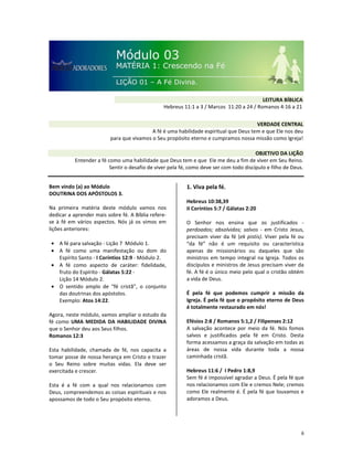 6
Bem vindo (a) ao Módulo
DOUTRINA DOS APÓSTOLOS 3.
Na primeira matéria deste módulo vamos nos
dedicar a aprender mais sobre fé. A Bíblia refere-
se à fé em vários aspectos. Nós já os vimos em
lições anteriores:
• A fé para salvação - Lição 7 Módulo 1.
• A fé como uma manifestação ou dom do
Espírito Santo - I Coríntios 12:9 - Módulo 2.
• A fé como aspecto de caráter: fidelidade,
fruto do Espírito - Gálatas 5:22 -
Lição 14 Módulo 2.
• O sentido amplo de “fé cristã”, o conjunto
das doutrinas dos apóstolos.
Exemplo: Atos 14:22.
Agora, neste módulo, vamos ampliar o estudo da
fé como UMA MEDIDA DA HABILIDADE DIVINA
que o Senhor deu aos Seus filhos.
Romanos 12:3
Esta habilidade, chamada de fé, nos capacita a
tomar posse de nossa herança em Cristo e trazer
o Seu Reino sobre muitas vidas. Ela deve ser
exercitada e crescer.
Esta é a fé com a qual nos relacionamos com
Deus, compreendemos as coisas espirituais e nos
apossamos de todo o Seu propósito eterno.
1. Viva pela fé.
Hebreus 10:38,39
II Coríntios 5:7 / Gálatas 2:20
O Senhor nos ensina que os justificados -
perdoados; absolvidos; salvos - em Cristo Jesus,
precisam viver da fé (ek pistis). Viver pela fé ou
“da fé” não é um requisito ou característica
apenas de missionários ou daqueles que são
ministros em tempo integral na Igreja. Todos os
discípulos e ministros de Jesus precisam viver da
fé. A fé é o único meio pelo qual o cristão obtém
a vida de Deus.
É pela fé que podemos cumprir a missão da
Igreja. É pela fé que o propósito eterno de Deus
é totalmente restaurado em nós!
Efésios 2:8 / Romanos 5:1,2 / Filipenses 2:12
A salvação acontece por meio da fé. Nós fomos
salvos e justificados pela fé em Cristo. Desta
forma acessamos a graça da salvação em todas as
áreas de nossa vida durante toda a nossa
caminhada cristã.
Hebreus 11:6 / I Pedro 1:8,9
Sem fé é impossível agradar a Deus. É pela fé que
nos relacionamos com Ele e cremos Nele; cremos
como Ele realmente é. É pela fé que louvamos e
adoramos a Deus.
VERDADE CENTRAL
A fé é uma habilidade espiritual que Deus tem e que Ele nos deu
para que vivamos o Seu propósito eterno e cumpramos nossa missão como Igreja!
OBJETIVO DA LIÇÃO
Entender a fé como uma habilidade que Deus tem e que Ele me deu a fim de viver em Seu Reino.
Sentir o desafio de viver pela fé, como deve ser com todo discípulo e filho de Deus.
LEITURA BÍBLICA
Hebreus 11:1 a 3 / Marcos 11:20 a 24 / Romanos 4:16 a 21
 