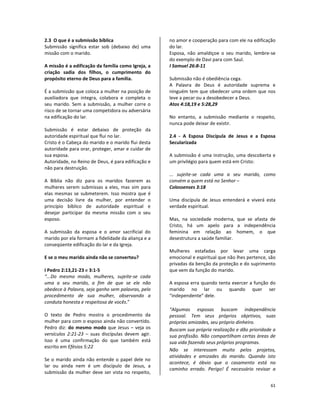 61
2.3 O que é a submissão bíblica
Submissão significa estar sob (debaixo de) uma
missão com o marido.
A missão é a edificação da família como Igreja, a
criação sadia dos filhos, o cumprimento do
propósito eterno de Deus para a família.
É a submissão que coloca a mulher na posição de
auxiliadora que integra, colabora e completa o
seu marido. Sem a submissão, a mulher corre o
risco de se tornar uma competidora ou adversária
na edificação do lar.
Submissão é estar debaixo de proteção da
autoridade espiritual que flui no lar.
Cristo é o Cabeça do marido e o marido flui desta
autoridade para orar, proteger, amar e cuidar de
sua esposa.
Autoridade, no Reino de Deus, é para edificação e
não para destruição.
A Bíblia não diz para os maridos fazerem as
mulheres serem submissas a eles, mas sim para
elas mesmas se submeterem. Isso mostra que é
uma decisão livre da mulher, por entender o
princípio bíblico de autoridade espiritual e
desejar participar da mesma missão com o seu
esposo.
A submissão da esposa e o amor sacrificial do
marido por ela formam a fidelidade da aliança e a
conseqüente edificação do lar e da Igreja.
E se o meu marido ainda não se converteu?
I Pedro 2:13,21-23 e 3:1-5
“...Do mesmo modo, mulheres, sujeite-se cada
uma a seu marido, a fim de que se ele não
obedece à Palavra, seja ganho sem palavras, pelo
procedimento de sua mulher, observando a
conduta honesta e respeitosa de vocês.”
O texto de Pedro mostra o procedimento da
mulher para com o esposo ainda não convertido.
Pedro diz: do mesmo modo que Jesus – veja os
versículos 2:21-23 – suas discípulas devem agir.
Isso é uma confirmação do que também está
escrito em Efésios 5:22
Se o marido ainda não entende o papel dele no
lar ou ainda nem é um discípulo de Jesus, a
submissão da mulher deve ser vista no respeito,
no amor e cooperação para com ele na edificação
do lar.
Esposa, não amaldiçoe o seu marido, lembre-se
do exemplo de Davi para com Saul.
I Samuel 26:8-11
Submissão não é obediência cega.
A Palavra de Deus é autoridade suprema e
ninguém tem que obedecer uma ordem que nos
leve a pecar ou a desobedecer a Deus.
Atos 4:18,19 e 5:28,29
No entanto, a submissão mediante o respeito,
nunca pode deixar de existir.
2.4 - A Esposa Discípula de Jesus e a Esposa
Secularizada
A submissão é uma instrução, uma descoberta e
um privilégio para quem está em Cristo:
... sujeite-se cada uma a seu marido, como
convém a quem está no Senhor –
Colossenses 3:18
Uma discípula de Jesus entenderá e viverá esta
verdade espiritual.
Mas, na sociedade moderna, que se afasta de
Cristo, há um apelo para a independência
feminina em relação ao homem, o que
desestrutura a saúde familiar.
Mulheres estafadas por levar uma carga
emocional e espiritual que não lhes pertence, são
privadas da benção da proteção e do suprimento
que vem da função do marido.
A esposa erra quando tenta exercer a função do
marido no lar ou quando quer ser
“independente” dele.
“Algumas esposas buscam independência
pessoal. Tem seus próprios objetivos, suas
próprias amizades, seu próprio dinheiro.
Buscam sua própria realização e dão prioridade a
sua profissão. Não compartilham certas áreas de
sua vida fazendo seus próprios programas.
Não se interessam muito pelos projetos,
atividades e amizades do marido. Quando isto
acontece, é óbvio que o casamento está no
caminho errado. Perigo! É necessário revisar a
 
