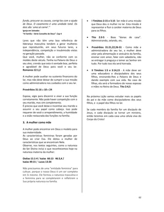62
fundo, procurar as causas, corrigi-las com a ajuda
de Deus. O casamento é uma unidade total. Os
dois são `uma só carne’.”
Igreja em Salvador.
“A Família – Série Conselho de Deus”. Cap 4
Lares que não têm uma boa referência de
liderança masculina tendem a gerar mulheres
que reproduzirão, em seus futuros lares, a
independência, competição e insubmissão vistas
na geração passada.
Que você, mulher, não se conforme com os
moldes deste século. Tenha na Palavra de Deus o
seu alvo, crendo que esta é vontade boa, perfeita
e agradável de Deus para você e seu lar.
Romanos 12:1,2
A mulher pode auxiliar no sustento financeiro do
lar, mas não deve deixar de cumprir a sua missão
como administradora nos cuidados com o seu lar.
Provérbios 31:16 a 18 e 24
Esposa, vigie para discernir e viver a sua função
corretamente. Não pode haver competição com o
seu marido, mas sim complemento.
É preciso que você deixe e incentive seu marido a
assumir o seu papel como cabeça. Isso pode
requerer de você o arrependimento, a humildade
e a visão restaurada das funções na família.
3. A mulher como mãe
A mulher pode encontrar em Deus o modelo para
sua maternidade.
As características femininas foram geradas por
Deus ao criar Eva. Ele dotou a mulher de
características que se encontram Nele.
Observe, nos textos seguintes, como a natureza
do Ser Divino inclui o que reconhecemos hoje na
natureza materna da mulher:
Oséias 11:1-4 / Isaías 66:13 46:3,4 /
Isaías 49:15 / Lucas 13:34
Não precisamos de uma “entidade feminina” para
cultuar, porque o nosso Deus é um ser completo
em Si mesmo. Ele formou a natureza masculina e
a feminina para se completarem e refletirem a
Sua própria natureza na família.
• I Timóteo 2:15 e 5:15 Ser mãe é uma missão
que Deus deu à mulher no lar. Esta missão é
representar e fluir o caráter materno de Deus
para os filhos.
• Tito 2:3-5 - Boas “donas de casa”.
Administrando, zelando, etc.
• Provérbios 31:21,22,26-31 - Como mãe e
administradora do seu lar, a mulher deve
zelar pela alimentação e vestuário da família,
ensinar com amor, falar com sabedoria, não
se entregar à preguiça e temer ao Senhor em
tudo. Por tudo isso ela será honrada.
• II Timóteo 1:5 e 3:14,15 - A mãe deve ser
uma educadora e discipuladora dos seus
filhos, ensinando-lhes a Palavra de Deus e
dando exemplo com sua vida. No caso de
filhas, ela será a formadora de novas esposas
e mães no Reino de Deus. Tito 2:4,5
Na próxima Lição vamos estudar mais os papéis
do pai e da mãe como discipuladores dos seus
filhos, e o papel dos filhos no lar.
Se cada membro da família for um discípulo de
Jesus, e cada discípulo se tornar um ministro,
então teremos em cada casa uma célula viva do
Corpo do Cristo!
 