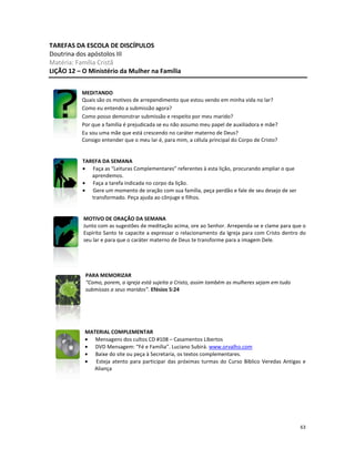 63
TAREFAS DA ESCOLA DE DISCÍPULOS
Doutrina dos apóstolos III
Matéria: Família Cristã
LIÇÃO 12 – O Ministério da Mulher na Família
MEDITANDO
Quais são os motivos de arrependimento que estou vendo em minha vida no lar?
Como eu entendo a submissão agora?
Como posso demonstrar submissão e respeito por meu marido?
Por que a família é prejudicada se eu não assumo meu papel de auxiliadora e mãe?
Eu sou uma mãe que está crescendo no caráter materno de Deus?
Consigo entender que o meu lar é, para mim, a célula principal do Corpo de Cristo?
TAREFA DA SEMANA
• Faça as “Leituras Complementares” referentes à esta lição, procurando ampliar o que
aprendemos.
• Faça a tarefa indicada no corpo da lição.
• Gere um momento de oração com sua família, peça perdão e fale de seu desejo de ser
transformado. Peça ajuda ao cônjuge e filhos.
MOTIVO DE ORAÇÃO DA SEMANA
Junto com as sugestões de meditação acima, ore ao Senhor. Arrependa-se e clame para que o
Espírito Santo te capacite a expressar o relacionamento da Igreja para com Cristo dentro do
seu lar e para que o caráter materno de Deus te transforme para a imagem Dele.
PARA MEMORIZAR
“Como, porem, a igreja está sujeita a Cristo, assim também as mulheres sejam em tudo
submissas a seus maridos”. Efésios 5:24
MATERIAL COMPLEMENTAR
• Mensagens dos cultos CD #108 – Casamentos Libertos
• DVD Mensagem: “Fé e Família”. Luciano Subirá. www.orvalho.com
• Baixe do site ou peça à Secretaria, os textos complementares.
• Esteja atento para participar das próximas turmas do Curso Bíblico Veredas Antigas e
Aliança
 