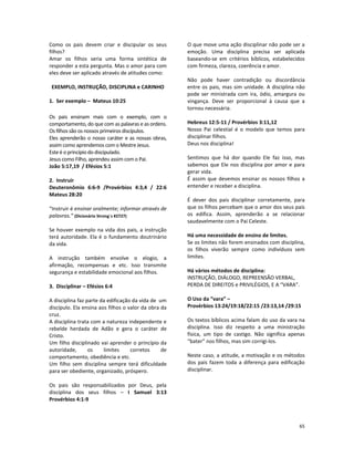 65
Como os pais devem criar e discipular os seus
filhos?
Amar os filhos seria uma forma sintética de
responder a esta pergunta. Mas o amor para com
eles deve ser aplicado através de atitudes como:
EXEMPLO, INSTRUÇÃO, DISCIPLINA e CARINHO
1. Ser exemplo – Mateus 10:25
Os pais ensinam mais com o exemplo, com o
comportamento, do que com as palavras e as ordens.
Os filhos são os nossos primeiros discípulos.
Eles aprenderão o nosso caráter e as nossas obras,
assim como aprendemos com o Mestre Jesus.
Este é o princípio do discipulado.
Jesus como Filho, aprendeu assim com o Pai.
João 5:17,19 / Efésios 5:1
2. Instruir
Deuteronômio 6:6-9 /Provérbios 4:3,4 / 22:6
Mateus 28:20
“Instruir é ensinar oralmente; informar através de
palavras.” (Dicionário Strong´s #2727)
Se houver exemplo na vida dos pais, a instrução
terá autoridade. Ela é o fundamento doutrinário
da vida.
A instrução também envolve o elogio, a
afirmação, recompensas e etc. Isso transmite
segurança e estabilidade emocional aos filhos.
3. Disciplinar – Efésios 6:4
A disciplina faz parte da edificação da vida de um
discípulo. Ela ensina aos filhos o valor da obra da
cruz.
A disciplina trata com a natureza independente e
rebelde herdada de Adão e gera o caráter de
Cristo.
Um filho disciplinado vai aprender o princípio da
autoridade, os limites corretos de
comportamento, obediência e etc.
Um filho sem disciplina sempre terá dificuldade
para ser obediente, organizado, próspero.
Os pais são responsabilizados por Deus, pela
disciplina dos seus filhos – I Samuel 3:13
Provérbios 4:1-9
O que move uma ação disciplinar não pode ser a
emoção. Uma disciplina precisa ser aplicada
baseando-se em critérios bíblicos, estabelecidos
com firmeza, clareza, coerência e amor.
Não pode haver contradição ou discordância
entre os pais, mas sim unidade. A disciplina não
pode ser ministrada com ira, ódio, amargura ou
vingança. Deve ser proporcional à causa que a
tornou necessária.
Hebreus 12:5-11 / Provérbios 3:11,12
Nosso Pai celestial é o modelo que temos para
disciplinar filhos.
Deus nos disciplina!
Sentimos que há dor quando Ele faz isso, mas
sabemos que Ele nos disciplina por amor e para
gerar vida.
É assim que devemos ensinar os nossos filhos a
entender e receber a disciplina.
É dever dos pais disciplinar corretamente, para
que os filhos percebam que o amor dos seus pais
os edifica. Assim, aprenderão a se relacionar
saudavelmente com o Pai Celeste.
Há uma necessidade de ensino de limites.
Se os limites não forem ensinados com disciplina,
os filhos viverão sempre como indivíduos sem
limites.
Há vários métodos de disciplina:
INSTRUÇÃO, DIÁLOGO, REPREENSÃO VERBAL,
PERDA DE DIREITOS e PRIVILÉGIOS, E A “VARA”.
O Uso da “vara” –
Provérbios 13:24/19:18/22:15 /23:13,14 /29:15
Os textos bíblicos acima falam do uso da vara na
disciplina. Isso diz respeito a uma ministração
física, um tipo de castigo. Não significa apenas
“bater” nos filhos, mas sim corrigi-los.
Neste caso, a atitude, a motivação e os métodos
dos pais fazem toda a diferença para edificação
disciplinar.
 