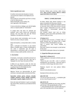 66
Como e quando usar a vara
O melhor instrumento de disciplina é mesmo
uma varinha de madeira e não objetos de uso
pessoal.
Nunca pode ser instrumentos que firam a criança
e nem as mãos dos pais.
Nada de beliscões, puxar orelhas, etc.
Isso é agressão e não disciplina!
A área correta são as nádegas, pois não há órgãos
vitais e o impacto pode ser “amortecido”.
O castigo físico não deve ser aplicado por
qualquer coisa, muito menos por nervosismo
pessoal, mas sim pelos atos que são francas
rebeliões e reincidências conscientes.
Os pais devem estar controlados, sem ira, para
fluírem em amor e não por revolta.
Antes da disciplina, a criança deve saber o motivo
real.
Após a aplicação da disciplina os pais devem
liberar o perdão sobre a criança, verbalizando o
seu amor e explicando que foi para o
aprendizado e crescimento dela. Se necessário,
ensine a criança a pedir perdão, restituir, etc.
4. Dar Carinho
O exemplo, a instrução e a disciplina precisam ser
regados com o carinho dos pais, para que a
linguagem do amor fique clara para os filhos.
A Bíblia diz que devemos cuidar da alma dos
filhos, não os irritando ou provocando ira, revolta
e qualquer tipo de enfermidade da alma.
Efésios 6:4 / Colossenses 3:21
Algumas formas de demonstração de amor
carinhoso e zelo pela saúde emocional dos filhos:
Expressões verbais, gestos, abraços, atenção,
cuidado, paciência, tempo, diálogo, presentes,
valorização, respeito, elogios, honras e etc.
Estes são meios de fortalecer e suprir as emoções
dos nossos filhos, levando-as ao amadurecimento
e firmeza.
Decretos bíblicos para orarmos sobre nossos
filhos: Atos 2:17,39 / Salmos 128:1-3 / 144:12
Isaías 54:13 58:12 / 61:9 / 65:23
PARTE 2 – O PAPEL DOS FILHOS
Os filhos, desde cedo, devem conhecer o seu
papel no propósito de Deus para a família.
Devem olhar para o modelo da Trindade e honrar
os seus pais como o Filho Jesus honrou o Pai em
todo o tempo, lembrando-se de que a família
deve refletir a “Comunidade” perfeita da
Trindade Divina.
Eles também devem viver com os irmãos
biológicos, assim como estão aprendendo a viver
com os irmãos em Cristo.
II Timóteo 3.1-3
O apóstolo Paulo escreveu a Timóteo, líder na
Igreja, dizendo que, nos últimos dias, o diabo
induziria os filhos à desobediência aos pais.
Hoje é comum essa franca rebeldia às
autoridades.
Deus quer reverter essa situação na vida familiar
de Seu povo.
Uma família cristã pode e deve ser um exemplo.
1. O papel dos filhos para com os pais
Êxodo 20:12 e Efésios 6:1-3
“Filhos, obedeçam a seus pais no Senhor, pois isso
é justo.”
“Honra teu pai e tua mãe – este é o primeiro
mandamento com promessa – para que tudo te
corra bem e tenhas longa vida sobre a terra.”
Podemos resumir em uma palavra bíblica:
HONRA.
Honrar é uma atitude do amor.
Exemplos da honra de Jesus ao Pai:
João 5:43 6:32
“Eu vim em nome do meu Pai ... o verdadeiro pão
do céu é meu Pai quem vos dá.”
João 14:13 e 31
“E tudo quanto pedirdes em meu nome, isso farei,
a fim de que o Pai seja glorificado no Filho.”
“...assim procedo para que o mundo saiba que eu
amo o Pai e que faço como o Pai me ordenou.”
 