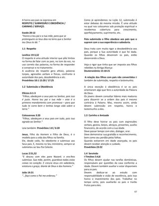 67
A honra aos pais se expressa em
RESPEITO / SUBMISSÃO E OBEDIÊNCIA /
CARINHO / SERVIÇO.
Exodo 20:12
“Honra a teu pai e a tua mãe, para que se
prolonguem os teus dias na terra que o Senhor
teu Deus te dá. “
1.1 Respeito
Levítico 19:3,32
O respeito é uma atitude interior que põe limites
na forma de falar com os pais, no tom da voz, no
uso correto das palavras, na forma de responder
e conversar e no tratamento.
A ausência do respeito gera altivez, palavras
torpes, agressões verbais e físicas, confronto à
autoridade dos pais, desobediência e etc.
Provérbios 10:1 15:20 / 17:25
1.2 Submissão e Obediência
Efésios 6:1-3
“Filhos, obedeçam a seus pais no Senhor, pois isso
é justo. Honra teu pai e tua mãe – este é o
primeiro mandamento com promessa – para que
tudo te corra bem e tenhas longa vida sobre a
terra.”
Colossenses 3:20
“Filhos, obedeçam a seus pais em tudo, pois isso
agrada ao Senhor.”
Leia também: Provérbios 1:8 / 6:20
Jesus, Filho do Homem e Filho de Deus, é o
modelo para a vida dos filhos na família.
Ele, desde cedo, foi obediente e submisso aos
Seus pais. E, mesmo no Seu ministério, sempre se
submeteu ao Seu Pai Celeste.
Lucas 2:51,52
“E desceu com eles para Nazaré; e era-lhes
submisso. Sua mãe, porém, guardava todas estas
coisas no coração. E crescia Jesus em sabedoria,
estatura e graça, diante de Deus e dos homens.”
João 14:31
“...faço como o Pai me ordenou.”
Como já aprendemos na Lição 12, submissão é
estar debaixo da mesma missão. É uma atitude
na qual nos colocamos sob proteção espiritual e
recebemos cobertura para crescimento,
aperfeiçoamento, suprimento, etc.
Pela submissão o filho obedece aos pais que o
suprem com a sua experiência e sabedoria.
Deus trata com muito rigor a desobediência aos
pais, porque a Sua autoridade é que foi dada.
Quando os filhos desonram os pais, estão
desonrando a Deus.
Veja o rigor que tinha que ser imposto aos filhos
rebeldes na Antiga Aliança:
Deuteronômio 15:18-21
A relação dos filhos com pais não convertidos é
também de submissão, respeito e testemunho.
A única exceção à obediência é se os pais
orientarem algo que fere a autoridade da Palavra
de Deus.
Os jovens devem consultar líderes mais maduros
para discernir se a ordem dos pais é mesmo
contrária à Palavra. Mas, mesmo assim, ainda
devem submissão em respeito, honra e
testemunho a eles.
1.3 Carinho e Amizade
O filho deve honrar os pais com expressões
verbais, gestos, beijos, abraços, presentes, auxílio
financeiro, de acordo com a sua idade.
Deve passar tempo com eles, dialogar, orar.
Deve demonstrar sua gratidão e reconhecimento,
bem como seu perdão pelas falhas.
Quando estiverem em idade avançada, os pais
devem receber atenção e cuidado.
Provérbios 23:22
1.4 Servindo
I Timóteo 5:4,8
Os filhos devem ajudar nas tarefas domésticas,
responsáveis por questões da casa conforme a
idade. Devem também auxiliar e estar disponíveis
para os pais.
Devem dedicar-se ao estudo com
responsabilidade e visão de excelência, pois isso
honra o investimento dos pais. Trabalhar no
tempo certo, pois auxiliarão os pais e trarão
frutos para eles.
 