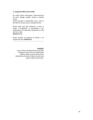 68
2. O papel dos filhos como irmãos
Os irmãos devem desenvolver relacionamentos
de amor, diálogo, perdão, serviço e respeito
mútuo.
Devem aprender a compartilhar com o outro o
que têm em serviço, amor e companheirismo.
Devem vigiar para não acolherem o ciúme, a
inveja, a competição, a inferioridade e etc,
lembrando-se da experiência desastrosa na vida
de Caim e Abel.
Gênesis 4:1-11
Preste atenção na pergunta do Senhor e na
resposta de Caim: Gênesis 4:9
ATENÇÃO:
Faça as Leituras Complementares, pois elas
enriquecem o que vimos nas Lições desta
Matéria. Baixe o arquivo destas leiturs
diretamente do site do Projeto, junto de cada
Lição ou solicite à Secretaria.
 