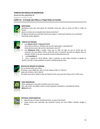 69
TAREFAS DA ESCOLA DE DISCÍPULOS
Doutrina dos apóstolos III
Matéria: Família Cristã
LIÇÃO 13 – A Criação dos Filhos e o Papel Deles na Família
MEDITANDO
Identifique erros que você possa ter cometido como pai, mãe ou como um filho e irmão na
família.
Quais os motivos de arrependimento diante do Senhor?
Há alguma atitude que você deve tomar para reparar e reescrever histórias em sua família?
Você pode ajudar alguém?
TAREFAS DA SEMANA
• Leia Gênesis 18:19 e I Samuel 3:12,13
O que Deus ordenou a Abraão e por que Ele repreendeu o sacerdote Eli?
O que faremos para não sermos reprovados como Eli?
• Leia Malaquias 4:5,6 e medite: Como pai ou mãe, há algo em que eu tenha que me
converter aos meus filhos? Filhos, vocês têm que se converter aos pais em alguma área ou
atitude? Lembre-se de que conversão envolve arrependimento e fé!
• Leia Provérbios 4
• Leia o capítulo 5 e 6 de Efésios. Veja o contexto no qual estão inseridos os papéis na
família. Eles são o meio ambiente no qual os membros devem viver.
MOTIVO DE ORAÇÃO DA SEMANA
Ore ao Senhor pelos seus filhos.
Proclame o que a Bíblia diz: Atos 2:17,39 / Salmos 128:1-3 / 144:12 /
Isaías 54:13 /58:12 / 61:9 /65:23
Ore pelos seus pais e irmãos e peça ao Espírito do Pai, para que Ele te faça como o Filho Jesus.
PARA MEMORIZAR
Filhos, obedeçam a seus pais no Senhor, pois isso é justo.
Pais, não irritem seus filhos; antes os criem segundo a instrução e o conselho do Senhor.
Efésios 6:1 e 4
MATERIAL COMPLEMENTAR
• Baixe do site os Textos Complementares, ou peça à Secretaria.
• Esteja atento para participar das próximas turmas do Curso Bíblico Veredas Antigas e
Aliança.
 