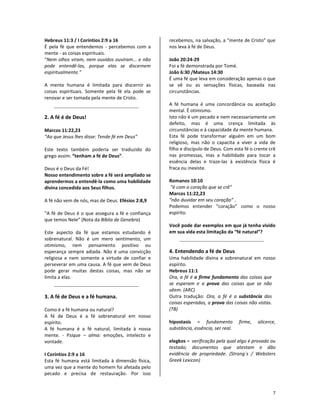 7
Hebreus 11:3 / I Coríntios 2:9 a 16
É pela fé que entendemos - percebemos com a
mente - as coisas espirituais.
“Nem olhos viram, nem ouvidos ouviram... e não
pode entendê-las, porque elas se discernem
espiritualmente.”
A mente humana é limitada para discernir as
coisas espirituais. Somente pela fé ela pode se
renovar e ser tomada pela mente de Cristo.
2. A fé é de Deus!
Marcos 11:22,23
“Ao que Jesus lhes disse: Tende fé em Deus”
Este texto também poderia ser traduzido do
grego assim: “tenham a fé de Deus”.
Deus é o Deus da Fé!
Nosso entendimento sobre a fé será ampliado se
aprendermos a entendê-la como uma habilidade
divina concedida aos Seus filhos.
A fé não vem de nós, mas de Deus. Efésios 2:8,9
“A fé de Deus é o que assegura a fé e confiança
que temos Nele” (Nota da Bíblia de Genebra)
Este aspecto da fé que estamos estudando é
sobrenatural. Não é um mero sentimento, um
otimismo, nem pensamento positivo ou
esperança sempre adiada. Não é uma convicção
religiosa e nem somente a virtude de confiar e
perseverar em uma causa. A fé que vem de Deus
pode gerar muitas destas coisas, mas não se
limita a elas.
3. A fé de Deus e a fé humana.
Como é a fé humana ou natural?
A fé de Deus é a fé sobrenatural em nosso
espírito.
A fé humana é a fé natural, limitada à nossa
mente. - Psique – alma: emoções, intelecto e
vontade.
I Coríntios 2:9 a 16
Esta fé humana está limitada à dimensão física,
uma vez que a mente do homem foi afetada pelo
pecado e precisa de restauração. Por isso
recebemos, na salvação, a “mente de Cristo” que
nos leva à fé de Deus.
João 20:24-29
Foi a fé demonstrada por Tomé.
João 6:30 /Mateus 14:30
É uma fé que leva em consideração apenas o que
se vê ou as sensações físicas, baseada nas
circunstâncias.
A fé humana é uma concordância ou aceitação
mental. É otimismo.
Isto não é um pecado e nem necessariamente um
defeito, mas é uma crença limitada às
circunstâncias e à capacidade da mente humana.
Esta fé pode transformar alguém em um bom
religioso, mas não o capacita a viver a vida de
filho e discípulo de Deus. Com esta fé o crente crê
nas promessas, mas a habilidade para tocar a
essência delas e traze-las à existência física é
fraca ou inexiste.
Romanos 10:10
“é com o coração que se crê”
Marcos 11:22,23
“não duvidar em seu coração” .
Podemos entender “coração” como o nosso
espírito.
Você pode dar exemplos em que já tenha vivido
em sua vida esta limitação da “fé natural”?
4. Entendendo a fé de Deus
Uma habilidade divina e sobrenatural em nosso
espírito.
Hebreus 11:1
Ora, a fé é o firme fundamento das coisas que
se esperam e a prova das coisas que se não
vêem. (ARC)
Outra tradução: Ora, a fé é a substância das
coisas esperadas, a prova das coisas não vistas.
(TB)
hipostasis = fundamento firme, alicerce,
substância, essência, ser real.
elegkos = verificação pela qual algo é provado ou
testado; documentos que atestam e dão
evidência de propriedade. (Strong´s / Websters
Greek Lexicon)
 
