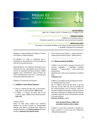 70
Chegamos à última Matéria do Módulo 3. Nosso
tema agora é A Bíblia Sagrada.
No Módulo II / Lição 5, estudamos que a
meditação na Palavra de Deus é uma disciplina da
vida de um discípulo de Jesus.
Neste Módulo III, nas matérias Crescendo na Fé e
Heranças da Cruz, aprendemos que precisamos
crescer na revelação da Palavra de Deus, a Bíblia
Sagrada, para conhecermos nossa herança em
Cristo, fortalecermos nossa fé e a usarmos para
tomar posse desta obra da cruz!
A Bíblia é o Testamento da Herança!
1. A Bíblia é o livro divino-humano.
• Jesus é a Palavra de Deus que se fez homem.
Logo, Jesus é o Deus-Homem. João 1:1,14
• A Bíblia é a Palavra de Deus que se fez
Escritura. Logo, A Bíblia é livro divino-humano.
João 5:39
II Pedro 1:20,21
Antes de mais nada, saibam que nenhuma
profecia da Escritura provém de interpretação
pessoal, pois jamais a profecia teve origem na
vontade humana, mas homens falaram da parte
de Deus, inspirados pelo Espírito Santo.
Foram homens que falaram - aspecto humano -
inspirados pelo Espírito Santo - aspecto divino.
2. A Natureza Divina da Bíblia
A Bíblia é um livro divino, porque foi escrita por
homens inspirados – “impelidos; movidos;
soprados” - II Pedro1:20,21 – pelo Espírito do
próprio Deus.
Aprenderemos sobre esta inspiração na próxima
lição.
II Timóteo 3:16
A Bíblia é a revelação escrita da Palavra de Deus!
É a revelação de Jesus Cristo.
Ela é o registro escrito do que Deus é, do que
Deus diz, do que Deus faz, da Sua vontade, do
Seu relacionamento com os homens, enfim, do
Seu plano perfeito de salvação. É aquilo que Deus
quer que conheçamos a respeito de nós mesmos
e também sobre Ele, sobre a Sua perfeita vontade
e Seu plano eterno.
Romanos 16:25,26 e 15:4
Como Escritura Divina, a Bíblia tem
autoridade máxima sobre a Igreja.
A Bíblia é o livro mais traduzido e vendido em
toda a história. É o livro que mais influenciou
civilizações e gerações!
VERDADE CENTRAL
A Bíblia é o Livro divino-humano.
Precisamos aprender a nos relacionar com ela nestes dois aspectos
OBJETIVO DA LIÇÃO
Reconhecer a autoridade da Bíblia como Palavra de Deus sobre minha vida
e aprender a manejá-la corretamente.
LEITURA BÍBLICA
João 5:39 / II Pedro 1:20,21 / II Timóteo 2:15 / I Timóteo 4:13,16
 