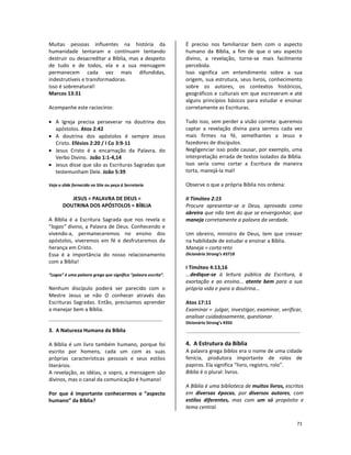 71
Muitas pessoas influentes na história da
humanidade tentaram e continuam tentando
destruir ou desacreditar a Bíblia, mas a despeito
de tudo e de todos, ela e a sua mensagem
permanecem cada vez mais difundidas,
indestrutíveis e transformadoras.
Isso é sobrenatural!
Marcos 13:31
Acompanhe este raciocínio:
• A Igreja precisa perseverar na doutrina dos
apóstolos. Atos 2:42
• A doutrina dos apóstolos é sempre Jesus
Cristo. Efésios 2:20 / I Co 3:9-11
• Jesus Cristo é a encarnação da Palavra, do
Verbo Divino. João 1:1-4,14
• Jesus disse que são as Escrituras Sagradas que
testemunham Dele. João 5:39
Veja o slide fornecido no Site ou peça à Secretaria
JESUS = PALAVRA DE DEUS =
DOUTRINA DOS APÓSTOLOS = BÍBLIA
A Bíblia é a Escritura Sagrada que nos revela o
“logos” divino, a Palavra de Deus. Conhecendo e
vivendo-a, permaneceremos no ensino dos
apóstolos, viveremos em fé e desfrutaremos da
herança em Cristo.
Essa é a importância do nosso relacionamento
com a Bíblia!
“Logos” é uma palavra grega que significa “palavra escrita”.
Nenhum discípulo poderá ser parecido com o
Mestre Jesus se não O conhecer através das
Escrituras Sagradas. Então, precisamos aprender
a manejar bem a Bíblia.
3. A Natureza Humana da Bíblia
A Bíblia é um livro também humano, porque foi
escrito por homens, cada um com as suas
próprias características pessoais e seus estilos
literários.
A revelação, as idéias, o sopro, a mensagem são
divinos, mas o canal da comunicação é humano!
Por que é importante conhecermos o “aspecto
humano” da Bíblia?
É preciso nos familiarizar bem com o aspecto
humano da Bíblia, a fim de que o seu aspecto
divino, a revelação, torne-se mais facilmente
percebida.
Isso significa um entendimento sobre a sua
origem, sua estrutura, seus livros, conhecimento
sobre os autores, os contextos históricos,
geográficos e culturais em que escreveram e até
alguns princípios básicos para estudar e ensinar
corretamente as Escrituras.
Tudo isso, sem perder a visão correta: queremos
captar a revelação divina para sermos cada vez
mais firmes na fé, semelhantes a Jesus e
fazedores de discípulos.
Negligenciar isso pode causar, por exemplo, uma
interpretação errada de textos isolados da Bíblia.
Isso seria como cortar a Escritura de maneira
torta, manejá-la mal!
Observe o que a própria Bíblia nos ordena:
II Timóteo 2:15
Procure apresentar-se a Deus, aprovado como
obreiro que não tem do que se envergonhar, que
maneja corretamente a palavra da verdade.
Um obreiro, ministro de Deus, tem que crescer
na habilidade de estudar e ensinar a Bíblia.
Maneja = corta reto
Dicionário Strong’s #3718
I Timóteo 4:13,16
...dedique-se à leitura pública da Escritura, à
exortação e ao ensino... atente bem para a sua
própria vida e para a doutrina...
Atos 17:11
Examinar = julgar, investigar, examinar, verificar,
analisar cuidadosamente, questionar.
Dicionário Strong’s #350
4. A Estrutura da Bíblia
A palavra grega biblos era o nome de uma cidade
fenícia, produtora importante de rolos de
papiros. Ela significa “livro, registro, rolo”.
Biblia é o plural: livros.
A Bíblia é uma biblioteca de muitos livros, escritos
em diversas épocas, por diversos autores, com
estilos diferentes, mas com um só propósito e
tema central.
 