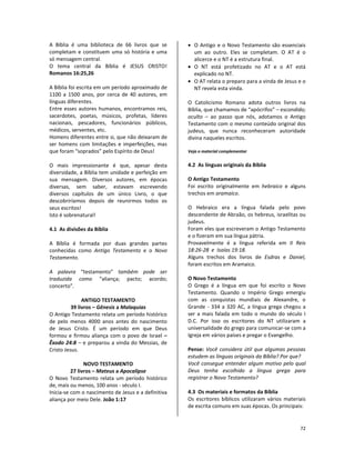 72
A Bíblia é uma biblioteca de 66 livros que se
completam e constituem uma só história e uma
só mensagem central.
O tema central da Bíblia é JESUS CRISTO!
Romanos 16:25,26
A Bíblia foi escrita em um período aproximado de
1100 a 1500 anos, por cerca de 40 autores, em
línguas diferentes.
Entre esses autores humanos, encontramos reis,
sacerdotes, poetas, músicos, profetas, líderes
nacionais, pescadores, funcionários públicos,
médicos, serventes, etc.
Homens diferentes entre si, que não deixaram de
ser homens com limitações e imperfeições, mas
que foram “soprados” pelo Espírito de Deus!
O mais impressionante é que, apesar desta
diversidade, a Bíblia tem unidade e perfeição em
sua mensagem. Diversos autores, em épocas
diversas, sem saber, estavam escrevendo
diversos capítulos de um único Livro, o que
descobriríamos depois de reunirmos todos os
seus escritos!
Isto é sobrenatural!
4.1 As divisões da Bíblia
A Bíblia é formada por duas grandes partes
conhecidas como Antigo Testamento e o Novo
Testamento.
A palavra “testamento” também pode ser
traduzida como “aliança; pacto; acordo;
concerto”.
ANTIGO TESTAMENTO
39 livros – Gênesis a Malaquias
O Antigo Testamento relata um período histórico
de pelo menos 4000 anos antes do nascimento
de Jesus Cristo. É um período em que Deus
formou e firmou aliança com o povo de Israel –
Êxodo 24:8 – e preparou a vinda do Messias, de
Cristo Jesus.
NOVO TESTAMENTO
27 livros – Mateus a Apocalipse
O Novo Testamento relata um período histórico
de, mais ou menos, 100 anos - século I.
Inicia-se com o nascimento de Jesus e a definitiva
aliança por meio Dele. João 1:17
• O Antigo e o Novo Testamento são essenciais
um ao outro. Eles se completam. O AT é o
alicerce e o NT é a estrutura final.
• O NT está profetizado no AT e o AT está
explicado no NT.
• O AT relata o preparo para a vinda de Jesus e o
NT revela esta vinda.
O Catolicismo Romano adota outros livros na
Bíblia, que chamamos de “apócrifos” – escondido;
oculto – ao passo que nós, adotamos o Antigo
Testamento com o mesmo conteúdo original dos
judeus, que nunca reconheceram autoridade
divina naqueles escritos.
Veja o material complementar
4.2 As línguas originais da Bíblia
O Antigo Testamento
Foi escrito originalmente em hebraico e alguns
trechos em aramaico.
O Hebraico era a língua falada pelo povo
descendente de Abraão, os hebreus, israelitas ou
judeus.
Foram eles que escreveram o Antigo Testamento
e o fizeram em sua língua pátria.
Provavelmente é a língua referida em II Reis
18:26-28 e Isaías 19:18.
Alguns trechos dos livros de Esdras e Daniel,
foram escritos em Aramaico.
O Novo Testamento
O Grego é a língua em que foi escrito o Novo
Testamento. Quando o Império Grego emergiu
com as conquistas mundiais de Alexandre, o
Grande - 334 a 320 AC, a língua grega chegou a
ser a mais falada em todo o mundo do século I
D.C. Por isso os escritores do NT utilizaram a
universalidade do grego para comunicar-se com a
Igreja em vários países e pregar o Evangelho.
Pense: Você considera útil que algumas pessoas
estudem as línguas originais da Bíblia? Por que?
Você consegue entender algum motivo pelo qual
Deus tenha escolhido a língua grega para
registrar o Novo Testamento?
4.3 Os materiais e formatos da Bíblia
Os escritores bíblicos utilizaram vários materiais
de escrita comuns em suas épocas. Os principais:
 