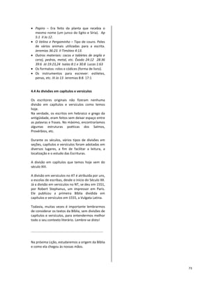 73
• Papiro – Era feito da planta que recebia o
mesmo nome (um junco do Egito e Síria). Ap
5:1 II Jo 12.
• O Velino e Pergaminho – Tipo de couro. Peles
de vários animais utilizadas para a escrita.
Jeremias 36:23. II Timóteo 4:13.
• Outros materiais: cacos e tabletes de argila e
cera), pedras, metal, etc. Êxodo 24:12 28:36
39:6 Jó 19:23,24 Isaías 8:1 e 30:8 Lucas 1:63
• Os formatos: rolos e códices (forma de livro).
• Os instrumentos para escrever: estiletes,
penas, etc. III Jo 13 Jeremias 8:8 17:1
4.4 As divisões em capítulos e versículos
Os escritores originais não fizeram nenhuma
divisão em capítulos e versículos como temos
hoje.
Na verdade, os escritos em hebraico e grego da
antigüidade, eram feitos sem deixar espaço entre
as palavras e frases. No máximo, encontraríamos
algumas estruturas poéticas dos Salmos,
Provérbios, etc.
Durante os séculos, vários tipos de divisões em
seções, capítulos e versículos foram adotadas em
diversos lugares, a fim de facilitar a leitura, a
localização e o estudo das Escrituras.
A divisão em capítulos que temos hoje vem do
século XIII.
A divisão em versículos no AT é atribuída por uns,
a escolas de escribas, desde o início do Século XX.
Já a divisão em versículos no NT, se deu em 1551,
por Robert Stephanus, um impressor em Paris.
Ele publicou a primeira Bíblia dividida em
capítulos e versículos em 1555, a Vulgata Latina.
Todavia, muitas vezes é importante lembrarmos
de considerar os textos da Bíblia, sem divisões de
capítulos e versículos, para entendermos melhor
todo o seu contexto literário. Lembre-se disto!
Na próxima Lição, estudaremos a origem da Bíblia
e como ela chegou às nossas mãos.
 