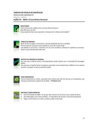 74
TAREFAS DA ESCOLA DE DISCÍPULOS
Doutrina dos apóstolos III
Matéria: A Bíblia
LIÇÃO 14 – Bíblia: O Livro Divino Humano!
MEDITANDO
Você já havia visto a Bíblia como um livro divino-humano?
Que diferença isso faz?
O que podemos fazer para aprender a manejar bem a Palavra da Verdade?
TAREFA DA SEMANA
Baixe do Site ou pegue na Secretaria a divisão detalhada dos livros da Bíblia.
Procure decorar aos poucos esta seqüência, caso não a saiba ainda.
Leia Gálatas 5:13 a 6:10 e I Coríntios 12 e 13, sem considerar a divisão em capítulos e versículos.
Anote o que você descobrirá de novo.
MOTIVO DE ORAÇÃO DA SEMANA
Ore para que o Espírito Santo te dê experiências ainda maiores com a divindade da mensagem
bíblica.
Ore para que o Espírito Santo te capacite a aprender como manejar bem a Bíblia em seu aspecto
humano, e prepare-se para as próximas lições.
PARA MEMORIZAR
Procure apresentar-se a Deus, aprovado como obreiro que não tem do que se envergonhar, que
maneja corretamente a palavra da verdade. II Timóteo 2:15
MATERIAL COMPLEMENTAR
• Série Prioridades CD #003 – Errais por não conhecer as Escrituras nem o poder de Deus.
• Série Mensagens dos Cultos CD #023 – A Importância de Estudar na Escola de Discípulos
• Pegue na Secretaria ou no Site, os Slides usados nesta Lição.
 