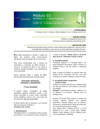 75
Nesta lição começamos a estudar a origem da
Bíblia. Na próxima lição continuaremos
abordando como ela chegou até as nossas mãos.
Uma maior familiaridade com a história de
nascimento e formação da Bíblia fortalece a
nossa fé na Palavra de Deus e nos anima a
estudá-la, receber revelação e nos submetermos
à sua autoridade.
Vamos aprender sobre a origem da Bíblia,
descrevendo quatro fases da revelação divina:
REVELAÇÃO, INSPIRAÇÃO,
FORMAÇÃO e TRANSMISSÃO
1a
Fase: Revelação
A palavra bíblica “revelação”, do grego
apokalipto, significa: descobrir, revelar o que
estava escondido ou oculto; tornar conhecido,
tornar manifesto, trazer à luz o que antes era
desconhecido. (Dicionário Strong’s #601)
Se Deus mesmo não se revelasse, o ser humano
não seria capaz de conhecê-Lo.
I Coríntios 1:21 e 2:9-12
1. Revelação geral
“Revelação Geral” é a revelação de Deus através
da natureza e na consciência humana, disponível
a todos as pessoas. Salmos 19:1-4 / Jó 12:7-9
Atos 14:15-17 / Romanos 1:19-23 / 2:14,15
2. Revelação especial
“Revelação Especial” é a revelação dada a um
grupo específico de pessoas, sobre a Pessoa e a
vontade divina, a fim de cumprir o propósito
redentor.
Após a queda do homem no pecado Deus não
desistiu de ter comunhão com ele, e por isso
começou a se revelar e preparar o plano de volta.
3. A revelação divina é progressiva.
II Pedro 1:19,20
A Bíblia nos mostra que Deus foi revelando cada
vez mais aos homens, o Seu caráter e o Seu plano
de salvação.
Exemplo: A caminhada de Abraão - Gênesis 12 e
15; Moisés e a Lei escrita - Hebreus 10:1); os
profetas e etc.
Durante os séculos Deus sempre se revelou de
maneira especial, falando com pessoas
específicas, fazendo aliança com os homens,
formando e comissionando o povo de Israel para
ser seu testemunho entre as nações.
Leia: Salmos 103:7 / Gênesis 6:11-22 / 12:1-4
Êxodo3:11-15 / 19:9 / 31:18 (Noé, Abraão,
Moisés, Israel). Gálatas 1:11,12 / Efésios 2:20 e
3:3-5 (os apóstolos e profetas).
VERDADE CENTRAL
A Bíblia é a revelação de Jesus Cristo,
escrita por homens inspirados pelo Espírito Santo.
OBJETIVO DA LIÇÃO
Desejarmos que Espírito Santo ilumine o nosso espírito para captarmos, cada vez mais, a
inspiração divina da Bíblia e assim sermos transformados pela revelação de Jesus.
LEITURA BÍBLICA
II Timóteo 3:15,16 / II Pedro 1:20,21 / Gálatas 1:11,12 / Efésios 2:20 e 3:3-5
 