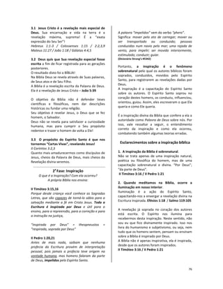 76
3.1 Jesus Cristo é a revelação mais especial de
Deus. Sua encarnação e vida na terra é a
revelação máxima, suprema! É a “exata
expressão do Seu Ser”!
Hebreus 1:1-3 / Colossenses 1:15 / 2:2,3,9
Mateus 11:27 / João 1:18 / Gálatas 4:4,5
3.2 Deus quis que Sua revelação especial fosse
escrita a fim de ficar registrada para as gerações
posteriores.
O resultado disto foi a BÍBLIA!
Na Bíblia Deus se revela através de Suas palavras,
de Seus atos e de Seu Filho.
A Bíblia é a revelação escrita da Palavra de Deus.
Ela é a revelação de Jesus Cristo – João 5:39
O objetivo da Bíblia não é defender teses
científicas e filosóficas, nem dar descrições
históricas ou fundar uma religião.
Seu objetivo é revelar Jesus, o Deus que se fez
homem, o Salvador.
Deus não se revela para satisfazer a curiosidade
humana, mas para cumprir o Seu propósito
redentor e trazer o homem de volta a Ele!
3.3 O propósito do Espírito Santo é que nos
tornemos “Cartas Vivas”, revelando Jesus!
II Coríntios 3:2,3
Quanto mais amadurecermos como discípulos de
Jesus, cheios da Palavra de Deus, mais cheios da
Revelação divina seremos.
2a
Fase: Inspiração
O que é a Inspiração? Com ela ocorreu?
A própria Bíblia nos ensina:
II Timóteo 3:15,16
Porque desde criança você conhece as Sagradas
Letras, que são capazes de torná-lo sábio para a
salvação mediante a fé em Cristo Jesus. Toda a
Escritura é inspirada por Deus e útil para o
ensino, para a repreensão, para a correção e para
a instrução na justiça,
“inspirada por Deus” = theopneustos =
“respirada, soprada por Deus”
II Pedro 1:20,21
Antes de mais nada, saibam que nenhuma
profecia da Escritura provém de interpretação
pessoal, pois jamais a profecia teve origem na
vontade humana, mas homens falaram da parte
de Deus, impelidos pelo Espírito Santo.
A palavra “impelidos” vem do verbo “phero”.
Significa: mover pelo ato de carregar; mover ou
ser transportado ou conduzido; pessoas
conduzidas num navio pelo mar; uma rajada de
vento, para impelir; ser movido interiormente,
estimulado; conduzir; guiar.
(Dicionário Strong’s #5342)
Portanto, a inspiração é o fenômeno
sobrenatural pelo qual os autores bíblicos foram
soprados, conduzidos, movidos pelo Espírito
Santo, para registrarem as revelações dadas por
Deus.
A inspiração é a capacitação do Espírito Santo
sobre os autores. O Espírito Santo soprou no
coração destes homens, os conduziu, influenciou,
orientou, guiou. Assim, eles escreveram o que Ele
queria e como Ele queria.
É a inspiração divina da Bíblia que confere a ela a
autoridade como Palavra de Deus sobre nós. Por
isso, vale ressaltar a seguir, o entendimento
correto da inspiração e como ela ocorreu,
combatendo também algumas teorias erradas.
Esclarecimentos sobre a inspiração bíblica
1. A inspiração da Bíblia é sobrenatural.
Não se trata apenas de uma inspiração natural,
poética ou filosófica do homem, mas de uma
capacitação sobrenatural e divina. “Por Deus”;
“da parte de Deus”.
II Timóteo 3:16 / II Pedro 1:21
2. Quando meditamos na Bíblia, ocorre a
iluminação em nosso interior.
Iluminação é a ação do Espírito Santo,
capacitando-nos a enxergar a revelação divina na
Escritura inspirada. Efésios 1:18 / Salmo 119:105
A revelação já soprada no coração dos autores
está escrita. O Espírito nos ilumina para
recebermos desta inspiração. Neste sentido, não
sou eu que fico divinamente inspirado. Isso nos
livra do humanismo e subjetivismo, ou seja, nem
tudo que os homens sentem, pensam ou ensinam
sobre a Bíblia é inspirado por Deus.
A Bíblia não é apenas inspirativa, ela é inspirada,
desde que os autores foram inspirados.
II Timóteo 3:16 / II Pedro 1:21
 