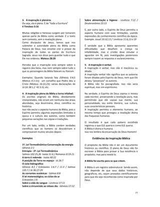 77
3. A inspiração é plenária.
Ou seja, ela é plena. É de “toda a Escritura”
II Timóteo 3:16
Muitas religiões e heresias surgem por tomarem
apenas parte da Bíblia como verdade. É o texto
sem contexto, sem a revelação plena.
Como discípulos de Jesus, temos que nos
submeter à autoridade plena da Bíblia como
Palavra de Deus. Isso envolve crer e provar da
inspiração de todas as partes da Escritura
Sagrada. Jesus nos disse para guardar tudo o que
Ele nos ordenou. Mateus 28:20
Perceba que a inspiração está sempre sobre o
registro dos fatos, mas nem sempre sobre tudo o
que os personagens da Bíblia falaram ou fizeram.
Exemplos: Quando Satanás fala (Gênesis 3:4,5
Mateus 4:1-11); um conselho que Pedro deu a
Cristo (Mateus 16:22,23); várias declarações de
Jó (Jó 38:1,2 42:3.5), etc.
4. A inspiração plena da Bíblia a torna infalível.
Os escritos originais da Bíblia, devidamente
interpretados, não erram em nenhuma das áreas
abordadas, seja doutrinária, ética, científica ou
histórica.
Isso não exclui o aspecto humano da Bíblia, pois o
Espírito permitiu algumas expressões limitadas à
epoca e à cultura dos autores, como também
pequenas variações nas cópias e traduções.
Por um lado, então, a Bíblia contém verdades
científicas que os homens só descobriram e
comprovaram muitos séculos depois.
Exemplos
1ª. Lei Termodinâmica-Conservação da energia
Gênesis 2:1
Entropia - 2ª. Lei Termodinâmica
Salmos 102:25,26 Isaías 51:6 / Romanos 8:19-21
A terra é redonda - Isaías 40:22
A posição da Terra no espaço - Jó 26:7
O ciclo hidrográfico
Gênesis 8:2 / Eclesiastes 1:6,7 / 11:3 / Salmos
135:7 / Jó 36:27-29
As correntes oceânicas - Salmos 8:8
A lei metereológica; os ciclos do ar
Eclesiastes 1:6
Sobre a vida do sangue - Levíticos 17:11
Sobre a circuncisão ao oitavo dia - Gênesis 17:12
Sobre alimentação e higiene - Levíticos 7:22 /
Deuteronômio 23:13
E, por outro lado, o Espírito de Deus permitiu o
aspecto humano com suas limitações, usando
expressões do conhecimento científico da época.
Exemplo: Josué 10:12,13 / Levíticos 11:6,13 e 19
É verdade que a Bíblia apresenta aparentes
dificuldades que desafiam a crença na
infalibilidade, mas o cristão deve estudar e
aguardar em fé, pois investigações posteriores
sempre trazem as respostas e esclarecimentos.
5. A inspiração é verbal.
A inspiração é verbal, mas não é mecânica ou
ditada.
A inspiração verbal não significa que as palavras
foram ditadas pelo Espírito de Deus, nem que Ele
deixou “possessos” os autores.
A Bíblia não foi psicografada. Isso não seria
espiritual, mas sim espiritismo.
Na verdade, o Espírito de Deus soprou e moveu
cada escritor, preservando a revelação pura, mas
permitindo que ele usasse sua mente, sua
personalidade, seu estilo literário, sua cultura,
suas características pessoais.
A inspiração permitiu o elemento humano, ao
mesmo tempo que protegeu a revelação divina
das fraquezas humanas.
O resultado é que cada palavra escolhida
registrou o que ELE queria e como ELE queria.
A Bíblia é divina e humana.
Isso nos lembra da encarnação do Deus-Homem!
Evidências da Inspiração Bíblica
O propósito da Bíblia não é ser um documento
histórico ou científico. O plano de Deus não foi
escrever a Bíblia para provar a Sua existência e
propósito, mas para revelá-lo.
A Bíblia foi escrita para os que crêem.
A Bíblia é um registro sobrenatural. Sendo assim,
não depende de que seus dados históricos,
geográficos, etc, sejam provados cientificamente
para que ela seja reconhecida como inspirada por
Deus.
 