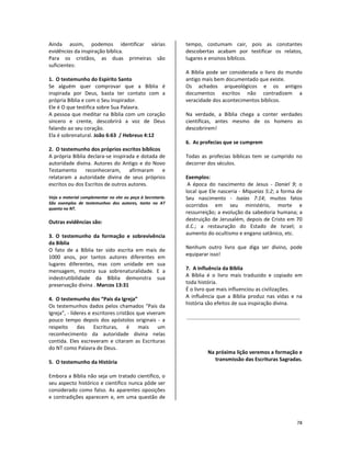 78
Ainda assim, podemos identificar várias
evidências da inspiração bíblica.
Para os cristãos, as duas primeiras são
suficientes:
1. O testemunho do Espírito Santo
Se alguém quer comprovar que a Bíblia é
inspirada por Deus, basta ter contato com a
própria Bíblia e com o Seu Inspirador.
Ele é O que testifica sobre Sua Palavra.
A pessoa que meditar na Bíblia com um coração
sincero e crente, descobrirá a voz de Deus
falando ao seu coração.
Ela é sobrenatural. João 6:63 / Hebreus 4:12
2. O testemunho dos próprios escritos bíblicos
A própria Bíblia declara-se inspirada e dotada de
autoridade divina. Autores do Antigo e do Novo
Testamento reconheceram, afirmaram e
relataram a autoridade divina de seus próprios
escritos ou dos Escritos de outros autores.
Veja o material complementar no site ou peça à Secretaria.
São exemplos de testemunhos dos autores, tanto no AT
quanto no NT.
Outras evidências são:
3. O testemunho da formação e sobrevivência
da Bíblia
O fato de a Bíblia ter sido escrita em mais de
1000 anos, por tantos autores diferentes em
lugares diferentes, mas com unidade em sua
mensagem, mostra sua sobrenaturalidade. E a
indestrutibilidade da Bíblia demonstra sua
preservação divina . Marcos 13:31
4. O testemunho dos “Pais da Igreja”
Os testemunhos dados pelos chamados “Pais da
Igreja”, - líderes e escritores cristãos que viveram
pouco tempo depois dos apóstolos originais - a
respeito das Escrituras, é mais um
reconhecimento da autoridade divina nelas
contida. Eles escreveram e citaram as Escrituras
do NT como Palavra de Deus.
5. O testemunho da História
Embora a Bíblia não seja um tratado científico, o
seu aspecto histórico e científico nunca pôde ser
considerado como falso. As aparentes oposições
e contradições aparecem e, em uma questão de
tempo, costumam cair, pois as constantes
descobertas acabam por testificar os relatos,
lugares e ensinos bíblicos.
A Bíblia pode ser considerada o livro do mundo
antigo mais bem documentado que existe.
Os achados arqueológicos e os antigos
documentos escritos não contradizem a
veracidade dos acontecimentos bíblicos.
Na verdade, a Bíblia chega a conter verdades
científicas, antes mesmo de os homens as
descobrirem!
6. As profecias que se cumprem
Todas as profecias bíblicas tem se cumprido no
decorrer dos séculos.
Exemplos:
A época do nascimento de Jesus - Daniel 9; o
local que Ele nasceria - Miqueias 5:2; a forma de
Seu nascimento - Isaías 7:14; muitos fatos
ocorridos em seu ministério, morte e
ressurreição; a evolução da sabedoria humana; a
destruição de Jerusalém, depois de Cristo em 70
d.C.; a restauração do Estado de Israel; o
aumento do ocultismo e engano satânico, etc.
Nenhum outro livro que diga ser divino, pode
equiparar isso!
7. A influência da Bíblia
A Bíblia é o livro mais traduzido e copiado em
toda história.
É o livro que mais influenciou as civilizações.
A influência que a Bíblia produz nas vidas e na
história são efeitos de sua inspiração divina.
Na próxima lição veremos a formação e
transmissão das Escrituras Sagradas.
 