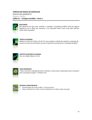 79
TAREFAS DA ESCOLA DE DISCÍPULOS
Doutrina dos apóstolos III
Matéria: A Bíblia
LIÇÃO 15 – A Origem da Bíblia – Parte 1
MEDITANDO
Que diferença tem para você, entender a revelação e inspiração da Bíblia? Você tem alguma
experiência com a Bíblia que comprove a sua inspiração divina? Como você pode desfrutar
melhor desta inspiração?
TAREFA DA SEMANA
Medite no trecho de II Pedro 1:19 até 2:3, sem considerar a divisão dos capítulos e responda: De
acordo com este escrito de Pedro, por que é importante reconhecermos a inspiração da Bíblia?
MOTIVO DE ORAÇÃO DA SEMANA
Ore com a Bíblia: Efésios 1:15-19
PARA MEMORIZAR
“Toda a Escritura é inspirada por Deus e útil para o ensino, para a repreensão, para a correção e
para a instrução na justiça” II Timóteo 3:16
MATERIAL COMPLEMENTAR
• Série Mensagens dos Cultos CD #067 – O Oráculo de Deus
• Pegue na Secretaria ou no Site, a Leitura Complementar e os Slides usados nesta Lição.
 