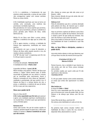 8
A fé é a substância, o fundamento do que
estamos ainda esperando, a prova do que ainda
não conseguimos captar com nossos sentidos
físicos ou nossa mente.
A fé é habilidade espiritual, por isso se torna um
sentido, uma convicção, uma essência das
promessas e verdades espirituais.
Nós percebemos em nosso espírito que já temos,
que já é, que já aconteceu, porque a substância e
prova, geradas pela Palavra de Deus, estão
dentro de nós.
Minha fé em Deus vem Dele e prova, atesta,
confirma a existência de algo que eu ainda não
vejo.
A fé é, agora mesmo, a certeza, a realidade da
Palavra que esperamos, testificada em nosso
espírito.
No momento em que a nossa fé descobre a
Palavra de Deus sobre aquele assunto e ora, ela
recebe e atesta a existência.
A fé “é”. Ela não “será”. A esperança sem fé é vã.
É a fé que espera o que já é.
Exemplos:
A certeza da salvação - Romanos 8:16
A realidade de Cristo - I Pedro 1:8,9
A gravidez de Maria - Lucas 1:35-28
Maria recebeu uma palavra “rhema” de Deus que
semeou o “logos” divino dentro dela. O Verbo
encarnado foi gestado em seu ventre e cresceu
até se manifestar pelo nascimento. Assim a
Palavra é semeada em nós e deve ser “gestada”,
meditada e proclamada, até que venha à luz. A
Palavra de Deus é a certeza dentro de nós, a
prova, a substância, a essência do que já temos
do Pai, e que, por isso, esperamos.
Deus usa o poder da fé
Deus é o Deus da fé!
A fé é uma capacidade que Ele tem para possuir
e gerar uma realidade espiritual, manifestando-a
no mundo físico. O Senhor quer que aprendamos
como a fé Dele opera.
Romanos 4:17
Como está escrito: Por pai de muitas nações te
constituí, perante aquele no qual creu, o Deus que
vivifica os mortos e chama à existência as coisas
que não existem.
(Ou: chama as coisas que não são como se já
fossem – ARC).
Deus chamou Abraão do que ele ainda não era!
Ele chama e tudo vem a ser!
Hebreus 11:3
Pela fé entendemos que foi o universo formado
pela palavra de Deus, de maneira que o visível
veio a existir das coisas que não aparecem.
Veja no primeiro capítulo de Gênesis como Deus
criou tudo com o poder de Sua Palavra. Ele trouxe
o visível a partir do que ainda era invisível, mas
real. Ele chamou o que ainda não havia.
Deus criou todas as coisas por Sua fé, ou seja, por
Sua habilidade de trazer a existência o que não
existia.
Nós, os Seus filhos e discípulos, usamos o
poder da fé.
Leia estes textos abaixo e note que devemos usar
a fé que Deus nos deu da mesma forma que Ele:
II Coríntios 4:17,18 e 5:7
Marcos 11:22,23
Parece loucura, mas a verdade é que mesmo eu
não vendo, por não ser físico, posso enxergar
como visível.
Os sentidos usados por quem anda por fé são
espirituais e não naturais.
I Coríntios 2:9-14
É a fé que poder chamar como sendo existentes,
as coisas que ainda não apareceram na esfera
física.
Mas lembre-se:
A nossa fé é Dele e é Nele!
Esta fé é uma capacidade que Ele nos deu, mas
que só funciona por causa do poder Dele, de Sua
Palavra e da aliança que temos com Ele em
Cristo.
Como filho (a) de Deus, você tem fé!
Ele colocou esta habilidade em cada um de nós.
Na próxima lição vamos estudar melhor esta
habilidade de Deus e como Ele nos ensina a
depender Dele, desenvolvê-la e usá-la.
 