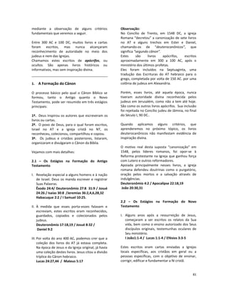 81
mediante a observação de alguns critérios
fundamentais que veremos a seguir.
Entre 300 AC e 100 DC, muitos livros e cartas
foram escritos, mas nunca alcançaram
reconhecimento de autoridade no meio dos
judeus e nem das Igrejas.
Chamamos estes escritos de apócrifos, ou
ocultos. São apenas livros históricos ou
informativos, mas sem inspiração divina.
1. A Formação do Cânon
O processo básico pelo qual o Cânon Bíblico se
formou, tanto o Antigo quanto o Novo
Testamento, pode ser resumido em três estágios
principais:
1º. Deus inspirou os autores que escreveram os
livros ou cartas.
2º. O povo de Deus, para o qual foram escritos,
Israel no AT e a igreja cristã no NT, os
reconheceu, colecionou, compartilhou e copiou.
3º. Os judeus e cristãos posteriores, listaram,
organizaram e divulgaram o Cânon da Bíblia.
Vejamos com mais detalhes:
2.1 – Os Estágios na Formação do Antigo
Testamento
I. Revelação especial a alguns homens e à nação
de Israel. Deus os manda escrever e registrar
Suas Palavras.
Êxodo 24:4/ Deuteronômio 27:8 31:9 / Josué
24:26 / Isaías 30:8 /Jeremias 36:2,4,6,28,32
Habacuque 2:2 / I Samuel 10:25.
II. À medida que esses porta-vozes falavam e
escreviam, estes escritos eram reconhecidos,
guardados, copiados e colecionados pelos
judeus.
Deuteronômio 17:18,19 / Josué 8:32 /
Daniel 9:2
III. Por volta do ano 400 AC, podemos crer que a
coleção dos livros do AT já estava completa.
Na época de Jesus e da Igreja original, já havia
uma coleção destes livros. Jesus citou a divisão
tríplice do Cânon hebraico.
Lucas 24:27,44 / Mateus 5:17
Observação:
No Concílio de Trento, em 1548 DC, a igreja
Romana “decretou” a canonização de sete livros
no AT e alguns trechos em Ester e Daniel,
chamando-os de “deuterocanônicos”, que
significa “segundo cânon”.
Estes são livros apócrifos, escritos
aproximadamente em 300 a 100 AC, após o
ministério dos últimos profetas.
Eles foram incluídos na Septuaginta, uma
tradução das Escrituras do AT hebraico para o
grego, completada por volta de 150 AC. por uma
colônia de judeus em Alexandria.
Porém, esses livros, até aquela época, nunca
tiveram autoridade divina reconhecida pelos
judeus em Jerusalém, como não a tem até hoje.
São como os outros livros apócrifos. Sua inclusão
foi rejeitada no Concílio judeu de Jâmnia, no final
do Século I, 90 DC..
Quando aplicamos alguns critérios, que
aprenderemos no próximo tópico, os livros
deuterocanônicos não manifestam evidência de
inspiração divina.
O motivo real desta suposta “canonização” em
1548, pelos líderes romanos, foi opor-se à
Reforma protestante na Igreja que ganhou força
com Lutero e outros reformadores.
Apoiada principalmente nesses livros, a igreja
romana defendeu doutrinas como o purgatório,
oração pelos mortos e a salvação através de
indulgências.
Deuteronômio 4:2 / Apocalipse 22:18,19
João 20:30,31
2.2 – Os Estágios na Formação do Novo
Testamento
I. Alguns anos após a ressurreição de Jesus,
começaram a ser escritos os relatos da Sua
vida, bem como o ensino autorizado dos Seus
discípulos originais, testemunhas oculares de
Seu ministério.
I João1:1-4 / Lucas 1:1-4 / Efésios 3:3-5
Estes escritos eram cartas enviadas a Igrejas
locais específicas, aos cristãos em geral ou a
pessoas específicas, com o objetivo de ensinar,
corrigir, edificar e fundamentar a fé cristã.
 