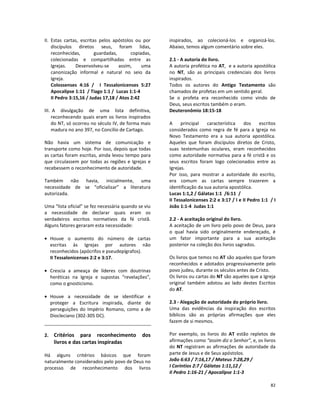 82
II. Estas cartas, escritas pelos apóstolos ou por
discípulos diretos seus, foram lidas,
reconhecidas, guardadas, copiadas,
colecionadas e compartilhadas entre as
Igrejas. Desenvolveu-se assim, uma
canonização informal e natural no seio da
Igreja.
Colossenses 4:16 / I Tessalonicenses 5:27
Apocalipse 1:11 / Tiago 1:1 / Lucas 1:1-4
II Pedro 3:15,16 / Judas 17,18 / Atos 2:42
III. A divulgação de uma lista definitiva,
reconhecendo quais eram os livros inspirados
do NT, só ocorreu no século IV, de forma mais
madura no ano 397, no Concílio de Cartago.
Não havia um sistema de comunicação e
transporte como hoje. Por isso, depois que todas
as cartas foram escritas, ainda levou tempo para
que circulassem por todas as regiões e Igrejas e
recebessem o reconhecimento de autoridade.
Também não havia, inicialmente, uma
necessidade de se “oficializar” a literatura
autorizada.
Uma “lista oficial” se fez necessária quando se viu
a necessidade de declarar quais eram os
verdadeiros escritos normativos da fé cristã.
Alguns fatores geraram esta necessidade:
• Houve o aumento do número de cartas
escritas às Igrejas por autores não
reconhecidos (apócrifos e pseudepígrafos).
II Tessalonicenses 2:2 e 3:17.
• Crescia a ameaça de líderes com doutrinas
heréticas na Igreja e supostas “revelações”,
como o gnosticismo.
• Houve a necessidade de se identificar e
proteger a Escritura inspirada, diante de
perseguições do Império Romano, como a de
Diocleciano (302-305 DC).
2. Critérios para reconhecimento dos
livros e das cartas inspiradas
Há alguns critérios básicos que foram
naturalmente considerados pelo povo de Deus no
processo de reconhecimento dos livros
inspirados, ao colecioná-los e organizá-los.
Abaixo, temos algum comentário sobre eles.
2.1 - A autoria do livro.
A autoria profética no AT, e a autoria apostólica
no NT, são as principais credenciais dos livros
inspirados.
Todos os autores do Antigo Testamento são
chamados de profetas em um sentido geral.
Se o profeta era reconhecido como vindo de
Deus, seus escritos também o eram.
Deuteronômio 18:15-18
A principal característica dos escritos
considerados como regra de fé para a Igreja no
Novo Testamento era a sua autoria apostólica.
Aqueles que foram discípulos diretos de Cristo,
suas testemunhas oculares, eram reconhecidos
como autoridade normativa para a fé cristã e os
seus escritos foram logo colecionados entre as
Igrejas.
Por isso, para mostrar a autoridade do escrito,
era comum as cartas sempre trazerem a
identificação da sua autoria apostólica.
Lucas 1:1,2 / Gálatas 1:1 /6:11 /
II Tessalonicenses 2:2 e 3:17 / I e II Pedro 1:1 / I
João 1:1-4 Judas 1:1
2.2 - A aceitação original do livro.
A aceitação de um livro pelo povo de Deus, para
o qual havia sido originalmente endereçado, é
um fator importante para a sua aceitação
posterior na coleção dos livros sagrados.
Os livros que temos no AT são aqueles que foram
reconhecidos e adotados progressivamente pelo
povo judeu, durante os séculos antes de Cristo.
Os livros ou cartas do NT são aqueles que a Igreja
original também adotou ao lado destes Escritos
do AT.
2.3 - Alegação de autoridade do próprio livro.
Uma das evidências da inspiração dos escritos
bíblicos são as próprias afirmações que eles
fazem de si mesmos.
Por exemplo, os livros do AT estão repletos de
afirmações como “assim diz o Senhor”, e, os livros
do NT registram as afirmações de autoridade da
parte de Jesus e de Seus apóstolos.
João 6:63 / 7:16,17 / Mateus 7:28,29 /
I Coríntios 2:7 / Gálatas 1:11,12 /
II Pedro 1:16-21 / Apocalipse 1:1-3
 