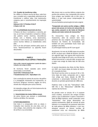 83
2.4 - O poder de transformar vidas.
Se a Bíblia é a Palavra escrita de Deus, cada livro
que a compõe terá a capacidade sobrenatural de
transformar e edificar vidas. Este testemunho
cooperou para o reconhecimento da inspiração
divina.
Hebreus 4:12 / II Timóteo 3:16,17
II Pedro 1:23 2:2
2.5 - A confiabilidade doutrinária do livro.
A Palavra de Deus é verdadeira e coerente, por
isso, se um livro é inspirado e comporia o Cânon,
não poderia conter mentiras, discordâncias
diretas com a História, erros doutrinários,
heresias e nem ensinos que contradissessem os
outros Escritos bíblicos já estabelecidos antes
dele.
Este é um dos principais motivos pelos quais os
livros “deuterocanônicos” ou apócrifos foram
descartados.
PARTE 2
TRANSMISSÃO PELAS CÓPIAS E TRADUÇÕES
Veja no slide e material complementar o quadro das cópias e
traduções mais antigas da Bíblia.
As Escrituras foram copiadas para serem
preservadas e consultadas.
Josué 8:32 / Colossenses 4:16
I Tessalonicenses 5:27 / Apocalipse 1:11.
Com a evolução do sistema de escrita e de gráfica
e a propagação missionária do Cristianismo, as
Escrituras atingiram inúmeras regiões da terra,
através das traduções para outros idiomas.
As traduções antigas são um forte testemunho da
preservação das Escrituras.
1. Autenticidade dos textos bíblicos atuais
Há vários fatores que atestam a credibilidade
histórica da Bíblia. Por exemplo:
O TESTE BIBLIOGRÁFICO.
Este teste é a comparação entre as cópias e
traduções mais recentes de uma obra, com as
mais antigas, mais próximas dos originais, a fim
de verificar a sua veracidade.
Não temos mais os escritos bíblicos originais dos
punhos dos autores, mas, comparada com outros
livros antigos, que também não os têm mais, a
Bíblia é o que mais possui comprovações de
autenticidade.
Há uma fantástica preservação do texto original.
“Comparada com outros escritos antigos, a Bíblia
possui mais provas em termos de manuscritos do
que, juntos, possuem os dez textos de literatura
clássica com maior número de manuscritos.”
1
Os manuscritos mais antigos do Novo
Testamento, além de estarem bem mais
próximos dos seus originais que qualquer outra
literatura da história da humanidade, são
também em uma quantidade muito maior que
qualquer uma delas.
A confirmação histórica do NT é sem igual!
Atualmente, há mais de 24.000 cópias de porções
do NT, ao passo que a Ilíada de Homero, que vem
em segundo lugar, tem apenas 643 manuscritos.
A porção mais antiga do NT está a uns 30 anos da
última carta escrita, a carta de João, ao passo que
a cópia mais antiga da Ilíada data de 500 anos
depois.
A recente descoberta dos Rolos do Mar Morto,
em 1947, nos trouxe cópias de textos de todo o
AT, à exceção de Ester.
Eles foram escritos entre os séculos III AC e I DC.
Uma cópia de Isaías, comparada com a cópia
mais antiga que havia, datada de 895 DC,
comprovou a preservação fantástica do texto,
durante um período aproximado de 1.000 anos.
Podemos notar o zelo dos “Talmudistas” (100-
500 DC) e dos “Massoretas” (500-900 DC),
copistas das Escrituras:
No período entre os séculos VII e X surgiram
novos eruditos, sucessores dos antigos escribas
judeus e que se dedicaram a copiar e transmitir o
texto da Bíblia hebraica, sendo conhecidos como
“massoretas”. Esse grupo desenvolveu um
sistema estritamente rígido de controle do texto
hebraico e se empenhou em preservar toda letra
de toda palavra da Bíblia hebraica, e com isso,
almejava prevenir os futuros escribas de
cometerem erros nos manuscritos da Bíblia
1
Josh McDowell. Evidência que Exige Um Veredicto
 