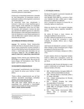 84
Hebraica, visando conservar integralmente e
transmitir fielmente o texto bíblico.
2
O texto que os massoretas produziram é chamado
de Texto Massorético. Os massoretas criaram a
pontuação vocálica, a fim de garantir a pronúncia
correta das palavras.
Os massoretas eram bem disciplinados e
tratavam o texto com a maior reverência que se
possa imaginar, tendo elaborado um complicado
sistema de salvaguardas contra erros de cópia.
Por exemplo, eles contavam o número de vezes
que cada letra do alfabeto aparecia em cada livro;
eles assinalavam a letra que ficava exatamente no
meio do Pentateuco e a que ficava exatamente no
meio da Bíblia toda; e faziam cálculos ainda mais
minuciosos do que esses
3
.
AS EVIDÊNCIAS INTERNAS E EXTERNAS
Internas: Os escritores foram testemunhas
oculares dos fatos ou discípulos diretos dos que o
foram. Outras testemunhas oculares existiram e
não seria fácil falsificar tanto. Os apóstolos foram
mortos e martirizados pela veracidade de sua
mensagem. Lucas 1:1 3:1 / II Pedro 1:16 / I
João1:3 / Atos 2:22 / João 19:35 / Atos 26-24-29
Externas: Fontes externas que confirmam fatos,
personagens ou lugares bíblicos. São escritos de
povos antigos, de historiadores e dos “Pais da
Igreja” a partir do século I.
AS DESCOBERTAS ARQUEOLÓGICAS
A arqueologia constantemente tem descoberto
uma riqueza de provas para testificar o texto
bíblico.
"Pode-se afirmar categoricamente que até hoje
nenhuma descoberta arqueológica contradisse
qualquer informação dada pela Bíblia".
Nelson Glueck, renomado arqueólogo judeu
"Não pode haver dúvida alguma de que a
arqueologia tem confirmado a historicidade
substancial da tradição do Antigo Testamento".
William F. Albright, reputado arqueólogo4
2
Edson de Faria Francisco. Texto Massorético, Abril de 2008.
www.bibliahebraica.com.br
3
Josh McDowell. Idem
4
Cit. Josh McDowell. Idem
2. As traduções modernas.
Nó século VII surgiram as primeiras traduções de
textos bíblicos para o inglês.
Jonh Wycliffe (1320-1384) foi o primeiro a fazer
uma tradução de toda a Bíblia para o inglês,
finalizada em 1380 (NT) e 1388 (AT).
Com a invenção da imprensa no século XVI, as
traduções inglesas se espalharam.
Ainda nos séculos XII a XIII surgiram traduções
para o francês, italiano, espanhol, holandês e
alemão.
No século XX houve o maior número de
traduções da Bíblia de toda a história.
Em 1819, a Bíblia foi publicada em um só volume.
A partir do século XIV começaram a surgir
traduções de porções bíblicas para a língua
portuguesa.
João Ferreira de Almeida foi o primeiro a traduzir
todo o Antigo e o Novo Testamento para a língua
portuguesa no final do século XVII.
Sua tradução foi terminada e editada em 1748 e
1753.
O padre Antônio Pereira de Figueiredo também
traduziu a Bíblia para o português, a partir do
latim, no final do século XVIII, sendo preferida
por Roma.
A tradução de João Ferreira de Almeida é a mais
usada e credenciada em português. Passou por
diversas revisões, entre elas:
• ARC - Almeida Revista e Corrigida (1898 e 2ª.
Edição, 1995 Sociedade Bíblica do Brasil)
• ARA - Almeida Revista e Atualizada (1956 e
2ª. Edição, 1993 SBB)
• ECA – Edição Contemporânea de Almeida
(1990, Editora Vida)
• ACF – Almeida Corrigida Fiel (1994,
Sociedade Bíblica Trinitariana)
• NTLH – Nova Tradução na Linguagem de Hoje
(2000, SBB), em português brasileiro, mais
simples e coloquial.
• NVI – Nova Versão Internacional (2001,
Editora Vida e Sociedade Bíblica
Internacional).
 