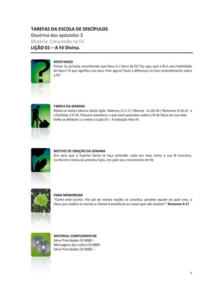 9
TAREFAS DA ESCOLA DE DISCÍPULOS
Doutrina dos apóstolos 3
Matéria: Crescendo na Fé
LIÇÃO 01 – A Fé Divina.
MEDITANDO
Pense: Eu já havia reconhecido que Deus é o Deus da fé? Ou seja, que a fé é uma habilidade
de Deus? O que significa isso para mim agora? Qual a diferença no meu entendimento sobre
a fé?
TAREFA DA SEMANA
Releia os textos básicos desta lição: Hebreus 11:1-3 / Marcos 11:20-24 / Romanos 4:16-21 e
I Coríntios 2:9-16. Procure relembrar o que você aprendeu sobre a fé de Deus em sua vida.
Volte ao Módulo 1 e releia a Lição 07 – A Salvação Pela Fé
MOTIVO DE ORAÇÃO DA SEMANA
Ore para que o Espírito Santo te faça entender cada vez mais como a sua fé funciona.
Conforme o tema da próxima lição, ore pelo seu crescimento em fé.
PARA MEMORIZAR
“Como está escrito: Por pai de muitas nações te constituí, perante aquele no qual creu, o
Deus que vivifica os mortos e chama à existência as coisas que não existem” Romanos 4:17
MATERIAL COMPLEMENTAR
Série Prioridades CD #000 -
Mensagens dos cultos CD #000 -
Série Prioridades CD #000 –
 