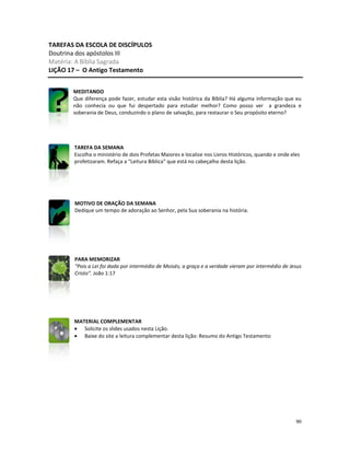 90
TAREFAS DA ESCOLA DE DISCÍPULOS
Doutrina dos apóstolos III
Matéria: A Bíblia Sagrada
LIÇÃO 17 – O Antigo Testamento
MEDITANDO
Que diferença pode fazer, estudar esta visão histórica da Bíblia? Há alguma informação que eu
não conhecia ou que fui despertado para estudar melhor? Como posso ver a grandeza e
soberania de Deus, conduzindo o plano de salvação, para restaurar o Seu propósito eterno?
TAREFA DA SEMANA
Escolha o ministério de dois Profetas Maiores e localize nos Livros Históricos, quando e onde eles
profetizaram. Refaça a “Leitura Bíblica” que está no cabeçalho desta lição.
MOTIVO DE ORAÇÃO DA SEMANA
Dedique um tempo de adoração ao Senhor, pela Sua soberania na história.
PARA MEMORIZAR
“Pois a Lei foi dada por intermédio de Moisés; a graça e a verdade vieram por intermédio de Jesus
Cristo”. João 1:17
MATERIAL COMPLEMENTAR
• Solicite os slides usados nesta Lição.
• Baixe do site a leitura complementar desta lição: Resumo do Antigo Testamento
 