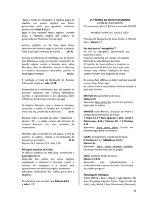 92
Após a morte de Alexandre, o império grego foi
dividido em quatro regiões que foram
governadas pelos seus generais, conforme
profecia de Daniel 8:21,22.
Egito e Síria estavam nessas regiões. Durante
anos, a Palestina (região dos judeus) foi
governada por Ptolomeu, Rei do Egito.
Antíoco Epifânio, rei da Síria, após tomar
Jerusalém do domínio egípcio, profana o templo,
mata e persegue milhares de Judeus. 167 AC
Através da liderança de Matatias, pai da família
dos Macabeus, surge um grande movimento de
reação judaica, contra o domínio sírio. Judas
Macabeu, filho de Matatias, assume a liderança
da revolta, reconquista Jerusalém, purifica e
reconsagra o templo. 166 AC
É instituída a Festa da Dedicação do Templo,
(Chanuká), citada em João 10:22.
Desenvolve-se o movimento que vai originar os
partidos religiosos dos fariseus (ortodoxos,
puristas e nacionalistas) e dos saduceus (com
influências doutrinárias da cultura grega).
O Império Romano, com o General Pompeu,
conquista a Judéia. O templo em Jerusalém é,
mais uma vez, profanado e destruído. 63 AC
Durante todo o período do Novo Testamento –
século I DC – a Judéia estaria sob domínio do
Império Romano, em uma sucessão de
imperadores.
Herodes, que se tornara rei da Judéia, a fim de
acalmar os judeus, ordena a reconstrução do
templo em Jerusalém. 18 AC 19 aC
Mateus 24:1 Marcos 13:1 João 2:20
Principais anúncios de Cristo:
O silêncio profético de 400 anos, semelhante a
Apocalipse 8:1-6.
Dispersão dos judeus por várias regiões,
espalhando o judaísmo e fazendo crescer o
número de sinagogas e o desejo pelo
aparecimento do Messias (ungido) prometido.
Crescente intolerância dos judeus para com a
idolatria.
Para finalizar este período, leia Gálatas 4:4,5
e João 1:17
1º. PERÍODO DO NOVO TESTAMENTO
A VIDA DE JESUS CRISTO
Do nascimento (6 ou 5 AC) até a ascensão (30 DC)
MATEUS / MARCOS / LUCAS / JOÃO
Princípio do Evangelho de Jesus Cristo, o Filho de
Deus. Marcos 1:1
Por que quatro “evangelhos”?
Há um só evangelho, apresentado por
quatro escritores.
Cada um apresenta um retrato, um aspecto
diferente da vida terrena de Cristo.
O Espírito de Deus utilizou e inspirou os
quatro pontos de vista dos escritores, para
termos uma melhor revelação de Jesus.
Juntos, formam uma biografia de Cristo.
Os evangelhos (Mateus a João) mostram quando
e como Jesus Cristo veio.
As cartas (Atos a Apocalipse) mostram porque e
para que Ele veio.
MATEUS: Discípulo direto de Jesus -
Mateus 9:9
Apresenta Jesus como Rei. Escrito em primeiro
lugar para os judeus.
MARCOS: João Marcos, discípulo de Pedro e
companheiro ministerial de Paulo.
I Pedro 5:13 / Atos 12:12,25 / 13:5 15:37 /
Colossenses 4:10 / Filemon 24 / II Timóteo
4:11
Apresenta Jesus como Servo. Escrito em
primeiro lugar para os romanos.
LUCAS: Companheiro ministerial de Paulo.
II Timóteo 4:11 / Colossenses 4:14 /
Filemon 24
Apresenta Jesus como Homem Perfeito.
Escrito primeiramente para os gregos.
JOÃO: Discípulo direto de Jesus –
Marcos 1:19,20.
Apresenta mais individualmente e
profundamente a pessoa de Jesus. Escrito para
os cristãos em geral.
Personagens Principais:
JESUS CRISTO / José e Maria / João Batista / Os
doze discípulos originais: Pedro, Tiago (irmão de
João), João, André, Filipe, Bartolomeu (Natanael),
 