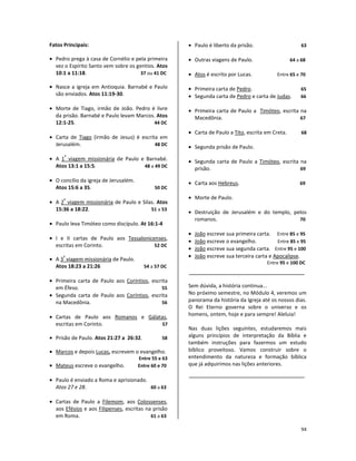 94
Fatos Principais:
• Pedro prega à casa de Cornélio e pela primeira
vez o Espírito Santo vem sobre os gentios. Atos
10:1 a 11:18. 37 ou 41 DC
• Nasce a igreja em Antioquia. Barnabé e Paulo
são enviados. Atos 11:19-30.
• Morte de Tiago, irmão de João. Pedro é livre
da prisão. Barnabé e Paulo levam Marcos. Atos
12:1-25. 44 DC
• Carta de Tiago (irmão de Jesus) é escrita em
Jerusalém. 48 DC
• A 1
ª
viagem missionária de Paulo e Barnabé.
Atos 13:1 a 15:5. 48 a 49 DC
• O concílio da igreja de Jerusalém.
Atos 15:6 a 35. 50 DC
• A 2
ª
viagem missionária de Paulo e Silas. Atos
15:36 a 18:22. 51 a 53
• Paulo leva Timóteo como discípulo. At 16:1-4
• I e II cartas de Paulo aos Tessalonicenses,
escritas em Corinto. 52 DC
• A 3
ª
viagem missionária de Paulo.
Atos 18:23 a 21:26 54 a 57 DC
• Primeira carta de Paulo aos Coríntios, escrita
em Éfeso. 55
• Segunda carta de Paulo aos Coríntios, escrita
na Macedônia. 56
• Cartas de Paulo aos Romanos e Gálatas,
escritas em Corinto. 57
• Prisão de Paulo. Atos 21:27 a 26:32. 58
• Marcos e depois Lucas, escrevem o evangelho.
Entre 55 e 63
• Mateus escreve o evangelho. Entre 60 e 70
• Paulo é enviado a Roma e aprisionado.
Atos 27 e 28. 60 a 63
• Cartas de Paulo a Filemom, aos Colossenses,
aos Efésios e aos Filipenses, escritas na prisão
em Roma. 61 a 63
• Paulo é liberto da prisão. 63
• Outras viagens de Paulo. 64 a 68
• Atos é escrito por Lucas. Entre 65 e 70
• Primeira carta de Pedro. 65
• Segunda carta de Pedro e carta de Judas. 66
• Primeira carta de Paulo a Timóteo, escrita na
Macedônia. 67
• Carta de Paulo a Tito, escrita em Creta. 68
• Segunda prisão de Paulo.
• Segunda carta de Paulo a Timóteo, escrita na
prisão. 69
• Carta aos Hebreus. 69
• Morte de Paulo.
• Destruição de Jerusalém e do templo, pelos
romanos. 70
• João escreve sua primeira carta. Entre 85 e 95
• João escreve o evangelho. Entre 85 e 95
• João escreve sua segunda carta. Entre 95 e 100
• João escreve sua terceira carta e Apocalipse.
Entre 95 e 100 DC
Sem dúvida, a história continua...
No próximo semestre, no Módulo 4, veremos um
panorama da história da Igreja até os nossos dias.
O Rei Eterno governa sobre o universo e os
homens, ontem, hoje e para sempre! Aleluia!
Nas duas lições seguintes, estudaremos mais
alguns princípios de interpretação da Bíblia e
também instruções para fazermos um estudo
bíblico proveitoso. Vamos construir sobre o
entendimento da natureza e formação bíblica
que já adquirimos nas lições anteriores.
 