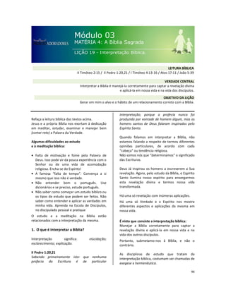 96
Refaça a leitura bíblica dos textos acima.
Jesus e a própria Bíblia nos exortam à dedicação
em meditar, estudar, examinar e manejar bem
(cortar reto) a Palavra da Verdade.
Algumas dificuldades ao estudo
e à meditação bíblica:
• Falta de motivação e fome pela Palavra de
Deus. Isso pode vir da pouca experiência com o
Senhor ou de uma vida de acomodação
religiosa. Encha-se do Espírito!
• A famosa “falta de tempo”. Convença a si
mesmo que isso não é verdade.
• Não entender bem o português. Use
dicionários e se preciso, estude português.
• Não saber como começar um estudo bíblico ou
os tipos de estudo que podem ser feitos. Não
saber como entender e aplicar as verdades em
minha vida. Aprenda na Escola de Discípulos,
no discipulado pessoal e pratique
O estudo e a meditação na Bíblia estão
relacionados com a interpretação da mesma.
1. O que é interpretar a Bíblia?
Interpretação significa: elucidação;
esclarecimento; explicação.
II Pedro 1:20,21
Sabendo primeiramente isto: que nenhuma
profecia da Escritura é de particular
interpretação; porque a profecia nunca foi
produzida por vontade de homem algum, mas os
homens santos de Deus falaram inspirados pelo
Espírito Santo.
Quando falamos em interpretar a Bíblia, não
estamos falando a respeito de termos diferentes
opiniões particulares, de acordo com cada
“cabeça” ou tendência religiosa.
Não somos nós que “determinamos” o significado
das Escrituras.
Deus Já inspirou os homens a escreverem a Sua
revelação. Agora, pelo estudo da Bíblia, o Espírito
Santo ilumina nosso espírito para enxergarmos
esta revelação divina e termos nossa vida
transformada.
Há uma só revelação com inúmeras aplicações.
Há uma só Verdade e o Espírito nos mostra
diferentes aspectos e aplicações da mesma em
nossa vida.
É nisto que consiste a interpretação bíblica:
Manejar a Bíblia corretamente para captar a
revelação divina e aplicá-la em nossa vida e na
vida dos outros discípulos.
Portanto, submetamo-nos à Bíblia, e não o
contrário.
As disciplinas de estudo que tratam da
interpretação bíblica, costumam ser chamadas de
exegese e hermenêutica.
VERDADE CENTRAL
Interpretar a Bíblia é manejá-la corretamente para captar a revelação divina
e aplicá-la em nossa vida e na vida dos discípulos.
OBJETIVO DA LIÇÃO
Gerar em mim o alvo e o hábito de um relacionamento correto com a Bíblia.
LEITURA BÍBLICA
II Timóteo 2:15 / II Pedro 1:20,21 / I Timóteo 4:13-16 / Atos 17:11 / João 5:39
 