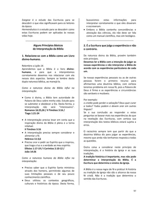 97
Exegese é o estudo das Escrituras para se
descobrir o que elas significavam para os leitores
da época.
Hermenêutica é o estudo para se descobrir como
estas Escrituras podem ser aplicadas às nossas
vidas hoje.
Alguns Princípios Básicos
de Interpretação da Bíblia
1. Relacione-se com a Bíblia como um Livro
divino-humano.
Relembre a Lição 14.
Aprendemos que a Bíblia é o livro divino-
humano, e para que a interpretemos
corretamente devemos nos relacionar com ela
nesses dois aspectos. Sempre se lembre desta
dupla natureza bíblica, ao manejá-la.
Como a natureza divina da Bíblia influi na
interpretação:
• Como é divina, a Bíblia tem autoridade de
Palavra de Deus sobre minha vida. Estude para
se submeter e obedecer a Ela. Desta forma, a
interpretação não será “interesseira”.
Romanos 16:25,26 / II Timóteo 3:16 /
Tiago 1:21-24
• A interpretação precisa levar em conta que a
inspiração divina da Bíblia é plena e a torna
infalível.
II Timóteo 3:16
• A interpretação precisa sempre considerar e
alimentar a fé.
Hebreus 11:3,6
• Preciso orar e pedir ao Espírito que a inspirou,
que traga a luz e a verdade ao meu espírito.
Efésios 1:17-19 / I Coríntios 2:10-12 /
João 14:26
Como a natureza humana da Bíblia influi na
interpretação:
• Preciso saber que o Espírito Santo ministrou
através dos homens, permitindo algumas de
suas limitações pessoais e de seu pouco
conhecimento científico.
• Deus utilizou os contextos geográficos,
culturais e históricos da época. Desta forma,
buscaremos estas informações para
interpretar corretamente o que eles disseram
e escreveram.
• Embora a Bíblia contenha concordâncias e
atestação das ciências, ela não deve ser lida
como um manual científico, mas sim teológico.
2. É a Escritura que julga a experiência e não
o contrário.
Da natureza divina da Bíblia, provém também
este princípio.
Devemos ler a Bíblia com a intenção de julgar as
nossas experiências e não interpretar a Bíblia de
acordo com as experiências particulares de cada
um.
Se nossas experiências pessoais ou as de outras
pessoas forem o primeiro recurso para
afirmarmos uma doutrina bíblica, com certeza
teremos problema em nossa fé, pois a Palavra de
Deus é firme e as experiências e circunstâncias
são variáveis e mutáveis.
Por exemplo:
o cristão pode perder a salvação? Deus quer curar
a todos? Todos podem e devem orar em outras
línguas?
Se a sua conclusão ao responder a estas
perguntas se basear mais nas experiências do que
na revelação das Escrituras, com certeza sua
interpretação dos textos bíblicos estará sujeita a
erros.
O raciocínio sempre tem que partir do que a
doutrina bíblica diz para julgar as experiências,
mesmo que ainda não tenhamos resposta a todas
as questões.
Outra coisa a considerar neste princípio de
interpretação, é a história da Igreja e as suas
tradições.
A tradição histórica é importante, mas não pode
determinar a interpretação da Bíblia. É a
Escritura que determina o ensino da Igreja.
A Bíblia é a nossa regra de fé e prática! A história
ou tradição da Igreja não são o alicerce da nossa
fé cristã. Não é a tradição que determina o
sentido das Escrituras.
 
