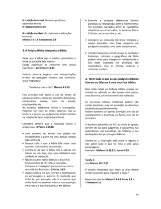 98
A tradição imutável: O ensino profético-
apostólico escrito.
II Tessalonicenses 3:6
A tradição mutável: Os costumes e aplicações
humanas.
Marcos 7:5-13 Colossenses 2:8
3. A Própria Bíblia interpreta a Bíblia.
Deixe que a Bíblia seja o melhor comentário e
fonte de consulta dela mesma!
Coisas espirituais se conferem com coisas
espirituais. I Coríntios 2:11,13
Satanás procura enganar com interpretações
erradas de passagens isoladas das Escrituras.
Jesus respondeu:
“também está escrito”. Mateus 4:1-10
Este princípio não exclui o uso de fontes de
pesquisa externa, como por exemplo, dicionários,
comentários, mapas, livros de estudo,
enciclopédias, etc.
No entanto, estabelece limites e orientações.
Podemos nos valer de fontes externas, mas os
limites e o prumo para julgamento estão contidos
na coleção de livros inspirados (Cânon).
Considere sempre que a revelação divina é
progressiva. II Pedro 1:19,20.
• Uma doutrina ou ensino não podem ser
estabelecidos a partir de uma porção isolada
das Escrituras.
• Busque tudo o que a Bíblia fala sobre cada
assunto. Use material de consulta.
• Lembre-se de que a Bíblia não é apenas um
trecho ou um livro, mas uma biblioteca com
unidade na revelação.
• Não fira outros textos bíblicos e doutrinas
fundamentais da fé cristã, já reveladas.
Compare a “revelação” que encontrou com o
restante das Escrituras. Gálatas 1:8,9
• Avalie a época em que viveram e profetizaram
os personagens e autores. A revelação que
tinha Jó, por exemplo, não é a mesma que
tinha Paulo ao escrever sobre a nossa posição
em Cristo e a batalha espiritual em Efésios.
• Examine e compare referências bíblicas
paralelas ou relacionadas com o mesmo tema.
Por exemplo: narrações entre os evangelhos
sinópticos; as cartas e Atos; os profetas, Reis e
Crônicas; as cartas entre si; etc.
• Considere os contextos literários: imediato e
amplo. Exemplos: uma frase completa; um
parágrafo completo; uma carta completa; etc.
• Também devemos considerar que os contextos
históricos, culturais e geográficos da Bíblia
podem servir para interpretar corretamente o
Seu texto inspirado. Os princípios são
inegociáveis, mas as formas, culturas e
costumes mudam.
4. Nem tudo o que os personagens bíblicos
fizeram ou falaram é uma doutrina bíblica.
Nem todo relato ou história bíblica precisa ser
imitado ou adotado se não houver uma ordem,
uma doutrina, um mandamento estabelecido.
As narrativas bíblicas (histórias) podem não
conter doutrinas, mas sim exemplos de doutrinas
estabelecidas posteriormente.
Podem também ser apenas exemplos em vez de
mandamentos e doutrinas, ou formas em vez de
princípios.
A doutrina apostólica no NT, as cartas às Igrejas,
servem de luz para julgarmos e aplicarmos nas
experiências, nas narrativas, nas histórias e nas
declarações dos personagens bíblicos.
Lembre-se: a inspiração está sobre o registro e
não sobre tudo o que foi feito e dito pelos
personagens.
Exemplo: Mateus 16:22,23 / Lucas 4:3,9
Tarefa 1:
Leia Marcos 10:17-23
É correto interpretar que todos os ricos devem
vender seus bens para seguirem a Jesus?
Responda após ler Marcos 14:3-9 Lucas 8:3 e
I Timóteo 6:10
 