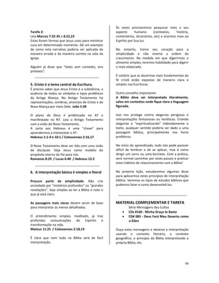 99
Tarefa 2:
Leia Marcos 7:32-35 e 8:22,23
Estas foram formas que Jesus usou para ministrar
cura em determinado momento. Dê um exemplo
de como esta narrativa poderia ser aplicada da
maneira errada e da maneira correta na vida da
Igreja.
Alguém já disse que “texto sem contexto, vira
pretexto”.
5. Cristo é o tema central da Escritura.
É preciso saber que Jesus Cristo é a substância, a
essência de todos os símbolos e tipos proféticos
da Antiga Aliança. No Antigo Testamento há
representações, sombras, anúncios de Cristo e da
Nova Aliança por meio Dele. João 5:39
O plano de Deus é profetizado no AT e
manifestado no NT. Leia o Antigo Testamento
com a visão do Novo Testamento.
A carta aos Hebreus é uma “chave” para
aprendermos a interpretar o AT.
Hebreus 1:1-4 e 10:1 / Colossenses 2:16,17
O Novo Testamento deve ser lido com uma visão
de discípulo. Veja Jesus como modelo do
propósito eterno do Pai para nós.
Romanos 8:29 / Lucas 6:40 / Hebreus 12:2
6. A interpretação básica é simples e literal
Procure partir da simplicidade. Não crie
ansiedade por “mistérios profundos” ou “grandes
revelações”. Seja simples ao ler a Bíblia e note o
que já está claro.
As passagens mais claras devem servir de base
para interpretar as menos detalhadas.
O entendimento simples, meditado, já traz
profundas comunicações do Espírito e
transformação na vida.
Mateus 11:25 / Colossenses 2:18,19
É claro que nem tudo na Bíblia será de fácil
interpretação.
Às vezes precisaremos pesquisar mais o seu
aspecto humano (contextos, história,
comentários, dicionários, etc) e orarmos mais ao
Espírito por Sua luz.
No entanto, treine seu coração para a
simplicidade e não inverta a ordem do
crescimento. Na medida em que digerirmos o
alimento simples, teremos habilidade para digerir
o mais elaborado.
É notório que as doutrinas mais fundamentais da
fé cristã estão expostas de maneira clara e
simples nas Escrituras.
Outro conselho importante:
A Bíblia deve ser interpretada literalmente,
salvo em contextos onde fique clara a linguagem
figurada.
Isso nos protege contra alegorias perigosas e
interpretações fantasiosas ou heréticas. Criando
alegorias e “espiritualizando” indevidamente o
texto, qualquer sentido poderia ser dado a uma
passagem bíblica, principalmente nos livros
proféticos.
No início do aprendizado, tudo isto pode parecer
difícil de lembrar e de se aplicar, mas é como
dirigir um carro ou uma bicicleta. Com a prática,
será normal caminhar por estes passos e praticar
estes hábitos de relacionamento com a Bíblia!
Na próxima lição, estudaremos algumas dicas
para aplicarmos estes princípios de interpretação
bíblica. Veremos os tipos de estudos bíblicos que
podemos fazer e como desenvolvê-los.
MATERIAL COMPLEMENTAR E TAREFA
Série Mensagens dos Cultos
• CDs #160 - Minha Graça te Basta
• CD# 085 - Deus Fará Meu Deserto como
o Éden
Ouça estas mensagens e observe a interpretação
usando o contexto literário, o contexto
geográfico, o princípio da Bíblia interpretando a
própria Bíblia, etc.
 