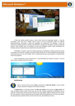 Microsoft Windows 7
A barra de tarefas também possui o menu Iniciar, barra de inicialização rápida e a área de
notificação, onde você verá o relógio. Outros ícones na área de notificação podem ser exibidos
temporariamente, mostrando o status das atividades em andamento. Por exemplo, o ícone da
impressora é exibido quando um arquivo é enviado para a impressora e desaparece quando a impressão
termina. Você também verá um lembrete na área de notificação quando novas atualizações do
Windows estiverem disponíveis para download no site da Microsoft.
O Windows 7 mantém a barra de tarefas organizada consolidando os botões quando há muitos
acumulados. Por exemplo, os botões que representam arquivos de um mesmo programa são agrupados
automaticamente em um único botão. Clicar no botão permite que você selecione um determinado
arquivo do programa.
Outra característica muito interessante é a pré-visualização das janelas ao passar a seta do
mouse sobre os botões na barra de tarefas.
BOTÃO INICIAR
Está no mesmo local do menu Iniciar, encontrado na Barra de tarefas, o qual, quando
clicado, apresenta a listagem de comandos existentes.
O botão Iniciar é o principal elemento da Barra de Tarefas. Ele dá acesso ao Menu Iniciar, de
onde se podem acessar outros menus que, por sua vez, acionam programas do Windows. Ao ser
acionado, o botão Iniciar mostra um menu vertical com várias opções. Alguns comandos do menu Iniciar
têm uma seta para a direita, significando que há opções adicionais disponíveis em um menu secundário.
Se você posicionar o ponteiro sobre um item com uma seta, será exibido outro menu.
 