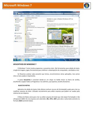 Microsoft Windows 7




      APLICATIVOS DE WINDOWS 7

             O Windows 7 inclui muitos programas e acessórios úteis. São ferramentas para edição de texto,
      criação de imagens, jogos, ferramentas para melhorar o desempenho do computador, calculadora e etc.

              Se fôssemos analisar cada acessório que temos, encontraríamos várias aplicações, mas vamos
      citar as mais usadas e importantes.

            A pasta Acessórios é acessível dando−se um clique no botão Iniciar na Barra de tarefas,
      escolhendo a opção Todos os Programas e no submenu, que aparece, escolha Acessórios.

             BLOCO DE NOTAS

             Aplicativo de edição de textos (não oferece nenhum recurso de formatação) usado para criar ou
      modificar arquivos de texto. Utilizado normalmente para editar arquivos que podem ser usados pelo
      sistema da sua máquina.

             O Bloco de Notas serve para criar ou editar arquivos de texto que não exijam formatação e não
      ultrapassem 64KB. Ele cria arquivos com extensões .INI, .SYS e .BAT, pois abre e salva texto somente no
      formato ASCII (somente texto).
 