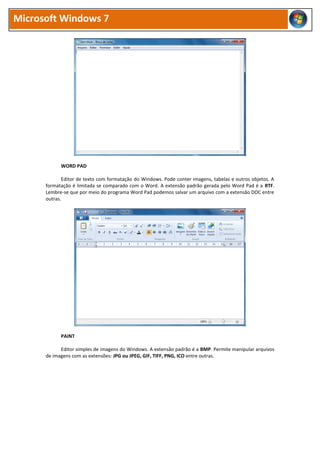Microsoft Windows 7




            WORD PAD

             Editor de texto com formatação do Windows. Pode conter imagens, tabelas e outros objetos. A
      formatação é limitada se comparado com o Word. A extensão padrão gerada pelo Word Pad é a RTF.
      Lembre-se que por meio do programa Word Pad podemos salvar um arquivo com a extensão DOC entre
      outras.




            PAINT

            Editor simples de imagens do Windows. A extensão padrão é a BMP. Permite manipular arquivos
      de imagens com as extensões: JPG ou JPEG, GIF, TIFF, PNG, ICO entre outras.
 