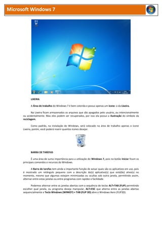 Microsoft Windows 7




            LIXEIRA

            A Área de trabalho do Windows 7 é bem colorida e possui apenas um ícone: o da Lixeira.

             Na Lixeira ficam armazenados os arquivos que são apagados pelo usuário, ou intencionalmente
      ou acidentalmente. Mas eles podem ser recuperados, por isso ela possui a ilustração do símbolo da
      reciclagem.

              Como padrão, na instalação do Windows, será colocado na área de trabalho apenas o ícone
      Lixeira, porém, você poderá inserir quantos ícones desejar.




            BARRA DE TAREFAS

             É uma área de suma importância para a utilização do Windows 7, pois no botão Iniciar ficam os
      principais comandos e recursos do Windows.

             A Barra de tarefas tem ainda a importante função de avisar quais são os aplicativos em uso, pois
      é mostrado um retângulo pequeno com a descrição do(s) aplicativo(s) que está(ão) ativo(s) no
      momento, mesmo que algumas estejam minimizadas ou ocultas sob outra janela, permitindo assim,
      alternar entre estas janelas ou entre programas com rapidez e facilidade.

            Podemos alternar entre as janelas abertas com a sequência de teclas ALT+TAB (FLIP) permitindo
      escolher qual janela, ou programa deseja manipular, ALT+ESC que alterna entre as janelas abertas
      sequencialmente e Tecla Windows (WINKEY) + TAB (FLIP 3D) abre o Windows Aero (FLIP3D).
 