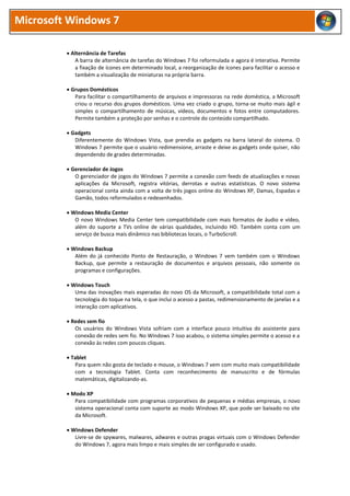 Microsoft Windows 7

          Alternância de Tarefas
             A barra de alternância de tarefas do Windows 7 foi reformulada e agora é interativa. Permite
             a fixação de ícones em determinado local, a reorganização de ícones para facilitar o acesso e
             também a visualização de miniaturas na própria barra.

          Grupos Domésticos
            Para facilitar o compartilhamento de arquivos e impressoras na rede doméstica, a Microsoft
            criou o recurso dos grupos domésticos. Uma vez criado o grupo, torna-se muito mais ágil e
            simples o compartilhamento de músicas, vídeos, documentos e fotos entre computadores.
            Permite também a proteção por senhas e o controle do conteúdo compartilhado.

          Gadgets
            Diferentemente do Windows Vista, que prendia as gadgets na barra lateral do sistema. O
            Windows 7 permite que o usuário redimensione, arraste e deixe as gadgets onde quiser, não
            dependendo de grades determinadas.

          Gerenciador de Jogos
            O gerenciador de jogos do Windows 7 permite a conexão com feeds de atualizações e novas
            aplicações da Microsoft, registra vitórias, derrotas e outras estatísticas. O novo sistema
            operacional conta ainda com a volta de três jogos online do Windows XP, Damas, Espadas e
            Gamão, todos reformulados e redesenhados.

          Windows Media Center
            O novo Windows Media Center tem compatibilidade com mais formatos de áudio e vídeo,
            além do suporte a TVs online de várias qualidades, incluindo HD. Também conta com um
            serviço de busca mais dinâmico nas bibliotecas locais, o TurboScroll.

          Windows Backup
            Além do já conhecido Ponto de Restauração, o Windows 7 vem também com o Windows
            Backup, que permite a restauração de documentos e arquivos pessoais, não somente os
            programas e configurações.

          Windows Touch
            Uma das inovações mais esperadas do novo OS da Microsoft, a compatibilidade total com a
            tecnologia do toque na tela, o que inclui o acesso a pastas, redimensionamento de janelas e a
            interação com aplicativos.

          Redes sem fio
            Os usuários do Windows Vista sofriam com a interface pouco intuitiva do assistente para
            conexão de redes sem fio. No Windows 7 isso acabou, o sistema simples permite o acesso e a
            conexão às redes com poucos cliques.

          Tablet
            Para quem não gosta de teclado e mouse, o Windows 7 vem com muito mais compatibilidade
            com a tecnologia Tablet. Conta com reconhecimento de manuscrito e de fórmulas
            matemáticas, digitalizando-as.

          Modo XP
            Para compatibilidade com programas corporativos de pequenas e médias empresas, o novo
            sistema operacional conta com suporte ao modo Windows XP, que pode ser baixado no site
            da Microsoft.

          Windows Defender
            Livre-se de spywares, malwares, adwares e outras pragas virtuais com o Windows Defender
            do Windows 7, agora mais limpo e mais simples de ser configurado e usado.
 