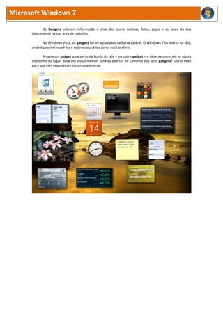 Microsoft Windows 7

             Os Gadgets colocam informação e diversão, como notícias, fotos, jogos e as fases da Lua
      diretamente na sua área de trabalho.

            No Windows Vista, os gadgets foram agrupados na Barra Lateral. O Windows 7 os liberta na tela,
      onde é possível movê-los e redimensioná-los como você preferir.

              Arraste um gadget para perto da borda da tela – ou outro gadget – e observe como ele se ajusta
      direitinho no lugar, para um visual melhor. Janelas abertas no caminho dos seus gadgets? Use o Peek
      para que eles reapareçam instantaneamente.
 