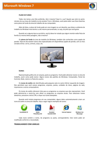 Microsoft Windows 7

            PLANO DE FUNDO

             Todos nós temos uma foto preferida, não é mesmo? Qual é a sua? Aquela que está no porta-
      retratos da sua mesa de trabalho ou de estudos? Com o Windows, você pode exibir suas fotos favoritas
      como plano de fundo da área de trabalho de seu computador.

             Além de fotos, o plano de fundo pode ser uma imagem ou um desenho, que deixa o ambiente de
      trabalho do Windows mais bonito cu até mesmo personalizado, ou seja, do jeito que você gosta.

             Quando vai a alguma loja ou escritório, você já deve ter notado que algum monitor exibe fotos de
      família ou mesmo belas paisagens, não é mesmo?

             Os planos de fundo da área de trabalho do Windows, também são conhecidos como papéis de
      parede. Hoje em dia existem vários sites especializados em disponibilizar papéis de parede, com os mais
      variados temas: carros, animais, anjos, etc.




            ÍCONES

             Representação gráfica de um arquivo, pasta ou programa. Você pode adicionar ícones na área de
      trabalho, assim como pode excluir. Alguns ícones são padrões do Windows: Computador, Painel de
      Controle, Rede, Lixeira e a Pasta do usuário.

            Os ícones de atalho são identificados pela pequena seta no canto inferior esquerdo da imagem.
      Eles permitem que você acesse programas, arquivos, pastas, unidades de disco, páginas da web,
      impressoras e outros computadores.

             Os ícones de atalho oferecem links para os programas ou arquivos que eles representam. Você
      pode adicioná-los e excluí-los sem afetar os programas ou arquivos atuais. Para selecionar ícones
      aleatórios, pressione a tecla CTRL e clique nos ícones desejados.

             Quando você instala programas em seu computador, alguns deles automaticamente criam um
      ícone de atalho na área de trabalho. Veja a seguir alguns exemplos de ícones:




             CorelDRAW X3             Adobe             Autodesk           Internet Explorer   Windows Live
                                  PhotoShop CS3       AutoCAD 2010                              Messenger


             Cada ícone contém o nome, do programa ou pasta, correspondente. Este nome pode ser
      modificado conforme a necessidade.

      TRABALHANDO COM JANELAS
 