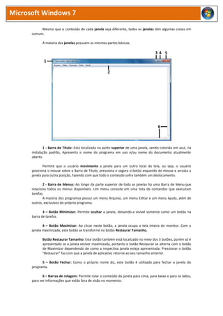 Microsoft Windows 7

           Mesmo que o conteúdo de cada janela seja diferente, todas as janelas têm algumas coisas em
      comum.

            A maioria das janelas possuem as mesmas partes básicas.

                                                                                     34 5
             1

                                                       2




                                                                                       6



             1 - Barra de Título: Está localizada na parte superior de uma janela, sendo colorida em azul, na
      instalação padrão, Apresenta o nome do programa em uso e/ou nome do documento atualmente
      aberto.

             Permite que o usuário movimente a janela para um outro local da tela, ou seja, o usuário
      posiciona o mouse sobre a Barra de Título, pressiona e segura o botão esquerdo do mouse e arrasta a
      janela para outra posição, fazendo com que todo o conteúdo sofra também um deslocamento.

             2 - Barra de Menus: Ao longo da parte superior de toda as janelas há uma Barra de Menu que
      relaciona todos os menus disponíveis. Um menu consiste em uma lista de comandos que executam
      tarefas.
             A maioria dos programas possui um menu Arquivo, um menu Editar e um menu Ajuda, além de
      outros, exclusivos do próprio programa.

             3 – Botão Minimizar: Permite ocultar a janela, deixando-a visível somente como um botão na
      barra de tarefas.

             4 – Botão Maximizar: Ao clicar neste botão, a janela ocupa a tela inteira do monitor. Com a
      janela maximizada, este botão se transforme no botão Restaurar Tamanho.

            Botão Restaurar Tamanho: Este botão também está localizado no meio dos 3 botões, porém só é
            apresentado se a janela estiver maximizada, portanto o botão Restaurar se alterna com o botão
            de Maximizar dependendo de como a respectiva janela esteja apresentada. Pressionar o botão
            "Restaurar" faz com que a janela de aplicativo retorne ao seu tamanho anterior.

            5 – Botão Fechar: Como o próprio nome diz, este botão é utilizado para fechar a janela do
      programa.

             6 – Barras de rolagem: Permite rolar o conteúdo da janela para cima, para baixo e para os lados,
      para ver informações que estão fora de visão no momento.
 