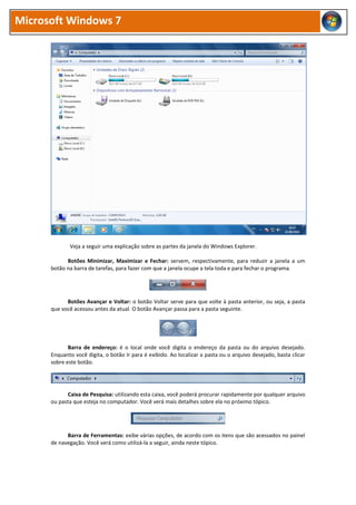 Microsoft Windows 7




             Veja a seguir uma explicação sobre as partes da janela do Windows Explorer.

            Botões Minimizar, Maximizar e Fechar: servem, respectivamente, para reduzir a janela a um
      botão na barra de tarefas, para fazer com que a janela ocupe a tela toda e para fechar o programa.




            Botões Avançar e Voltar: o botão Voltar serve para que volte à pasta anterior, ou seja, a pasta
      que você acessou antes da atual. O botão Avançar passa para a pasta seguinte.




             Barra de endereço: é o local onde você digita o endereço da pasta ou do arquivo desejado.
      Enquanto você digita, o botão Ir para é exibido. Ao localizar a pasta ou o arquivo desejado, basta clicar
      sobre este botão.




            Caixa de Pesquisa: utilizando esta caixa, você poderá procurar rapidamente por qualquer arquivo
      ou pasta que esteja no computador. Você verá mais detalhes sobre ela no próximo tópico.




            Barra de Ferramentas: exibe várias opções, de acordo com os itens que são acessados no painel
      de navegação. Você verá como utilizá-la a seguir, ainda neste tópico.
 