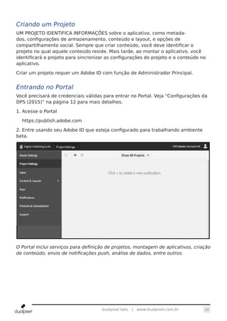 14dualpixel labs | www.dualpixel.com.br
Criando um Projeto
UM PROJETO IDENTIFICA INFORMAÇÕES sobre o aplicativo, como metada-
dos, configurações de armazenamento, conteúdo e layout, e opções de
compartilhamento social. Sempre que criar conteúdo, você deve identificar o
projeto no qual aquele conteúdo reside. Mais tarde, ao montar o aplicativo, você
identificará o projeto para sincronizar as configurações do projeto e o conteúdo no
aplicativo.
Criar um projeto requer um Adobe ID com função de Administrador Principal.
Entrando no Portal
Você precisará de credenciais válidas para entrar no Portal. Veja “Configurações da
DPS (2015)” na página 12 para mais detalhes.
1. Acesse o Portal
https://publish.adobe.com
2. Entre usando seu Adobe ID que esteja configurado para trabalhando ambiente
beta.
O Portal inclui serviços para definição de projetos, montagem de aplicativos, criação
de conteúdo, envio de notificações push, análise de dados, entre outros.
 