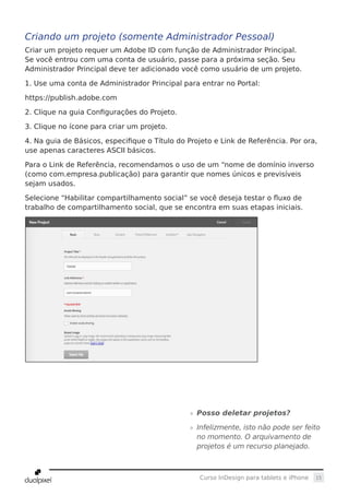 15Curso InDesign para tablets e iPhone
Criando um projeto (somente Administrador Pessoal)
Criar um projeto requer um Adobe ID com função de Administrador Principal.
Se você entrou com uma conta de usuário, passe para a próxima seção. Seu
Administrador Principal deve ter adicionado você como usuário de um projeto.
1. Use uma conta de Administrador Principal para entrar no Portal:
https://publish.adobe.com
2. Clique na guia Configurações do Projeto.
3. Clique no ícone para criar um projeto.
4. Na guia de Básicos, especifique o Título do Projeto e Link de Referência. Por ora,
use apenas caracteres ASCII básicos.
Para o Link de Referência, recomendamos o uso de um “nome de domínio inverso
(como com.empresa.publicação) para garantir que nomes únicos e previsíveis
sejam usados.
Selecione “Habilitar compartilhamento social” se você deseja testar o fluxo de
trabalho de compartilhamento social, que se encontra em suas etapas iniciais.
»» Posso deletar projetos?
»» Infelizmente, isto não pode ser feito
no momento. O arquivamento de
projetos é um recurso planejado.
 