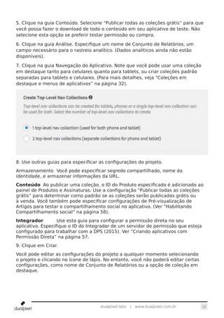 16dualpixel labs | www.dualpixel.com.br
5. Clique na guia Conteúdo. Selecione “Publicar todas as coleções grátis” para que
você possa fazer o download de todo o conteúdo em seu aplicativo de teste. Não
selecione esta opção se preferir testar permissão ou compra.
6. Clique na guia Análise. Especifique um nome de Conjunto de Relatórios, um
campo necessário para o rastreio analítico. (Dados analíticos ainda não estão
disponíveis).
7. Clique na guia Navegação do Aplicativo. Note que você pode usar uma coleção
em destaque tanto para celulares quanto para tablets, ou criar coleções padrão
separadas para tablets e celulares. (Para mais detalhes, veja “Coleções em
destaque e menus de aplicativos” na página 32).
8. Use outras guias para especificar as configurações do projeto.
Armazenamento	 Você pode especificar segredo compartilhado, nome da
identidade, e armazenar informações da URL.
Conteúdo	 Ao publicar uma coleção, o ID do Produto especificado é adicionado ao
painel de Produtos e Assinaturas. Use a configuração “Publicar todas as coleções
grátis” para determinar como padrão se as coleções serão publicadas grátis ou
à venda. Você também pode especificar configurações de Pré-visualização de
Artigos para testar o compartilhamento social no aplicativo. (Ver “Habilitando
Compartilhamento social” na página 58).
Integrador	 Use esta guia para configurar a permissão direta no seu
aplicativo. Especifique o ID do Integrador de um servidor de permissão que esteja
configurado para trabalhar com a DPS (2015). Ver “Criando aplicativos com
Permissão Direta” na página 57.
9. Clique em Criar.
Você pode editar as configurações do projeto a qualquer momento selecionando
o projeto e clicando no ícone de lápis. No entanto, você não poderá editar certas
configurações, como nome de Conjunto de Relatórios ou a opção de coleção em
destaque.
 