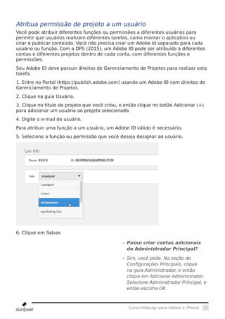 17Curso InDesign para tablets e iPhone
Atribua permissão de projeto a um usuário
Você pode atribuir diferentes funções ou permissões a diferentes usuários para
permitir que usuários realizem diferentes tarefas, como montar o aplicativo ou
criar e publicar conteúdo. Você não precisa criar um Adobe Id separado para cada
usuário ou função. Com a DPS (2015), um Adobe ID pode ser atribuído a diferentes
contas e diferentes projetos dentro de cada conta, com diferentes funções e
permissões.
Seu Adobe ID deve possuir direitos de Gerenciamento de Projetos para realizar esta
tarefa.
1. Entre no Portal (https://publish.adobe.com) usando um Adobe ID com direitos de
Gerenciamento de Projetos.
2. Clique na guia Usuário.
3. Clique no título do projeto que você criou, e então clique no botão Adicionar (+)
para adicionar um usuário ao projeto selecionado.
4. Digite o e-mail do usuário.
Para atribuir uma função a um usuário, um Adobe ID válido é necessário.
5. Selecione a função ou permissão que você deseja designar ao usuário.
6. Clique em Salvar.
»» Posso criar contas adicionais
de Administrador Principal?
»» Sim, você pode. Na seção de
Configurações Principais, clique
na guia Administrador, e então
clique em Adicionar Administrador.
Selecione Administrador Principal, e
então escolha OK.
 
